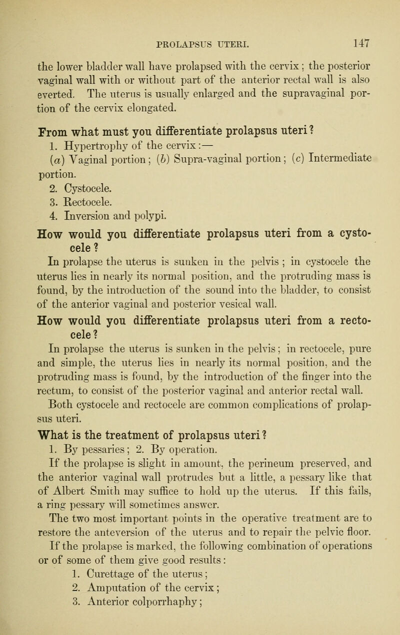 the lower bladder wall have prolapsed with the cervix; the posterior vaginal wall with or without part of the anterior rectal wall is also everted. The uterus is usually enlarged and the supravaginal por- tion of the cervix elongated. From what must you differentiate prolapsus uteri ? 1. Hypertrophy of the cervix:— (a) Vaginal portion; (6) Supra-vaginal portion; (c) Intermediate portion. 2. Cystocele. 3. Rectocele. 4. Inversion and polypi. How would you differentiate prolapsus uteri from a cysto- cele ? In prolapse the uterus is sunken in the pelvis ; in cystocele the uterus lies in nearly its normal position, and the protruding mass is found, by the introduction of the sound into the bladder, to consist of the anterior vaginal and posterior vesical wall. How would you differentiate prolapsus uteri from a recto- cele? In prolapse the uterus is sunken in the pelvis; in rectocele, pure and simple, the uterus lies in nearly its normal position, and the protruding mass is found, by the introduction of the finger into the rectum, to consist of the posterior vaginal and anterior rectal wall. Both cystocele and rectocele are common complications of prolap- sus uteri. What is the treatment of prolapsus uteri ? 1. By pessaries; 2. By operation. If the prolapse is slight in amount, the perineum preserved, and the anterior vaginal wall protrudes but a little, a pessary like that of Albert Smith may suffice to hold up the uterus. If this fails, a ring pessary will sometimes answer. The two most important points in the operative treatment are to restore the anteversion of the uterus and to repair the pelvic floor. If the prolapse is marked, the following combination of operations or of some of them give good results: 1. Curettage of the uterus; 2. Amputation of the cervix; 3. Anterior colporrhaphy;
