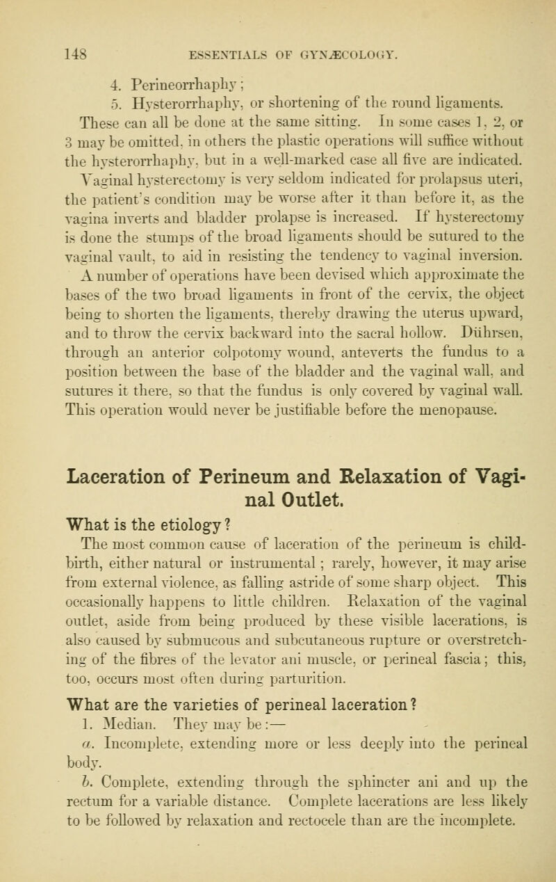 4. Perineorrhapln-; 5. Hysterorrhaph}', or shortening of the round hgaments. These can all be done at the same sitting. In some cases 1, 2, or 3 maj^ be omitted, in others the plastic operations will suffice without the hysterorrhaphy. but in a well-marked case all five are indicated. Vaginal hysterectomy is very seldom indicated for prolapsus uteri, the patient's condition may be worse after it than before it, as the vagina inverts and bladder prolapse is increased. If hysterectomy is done the stumps of the broad ligaments should be sutured to the vaginal vault, to aid in resisting the tendency to vaginal inversion. A number of operations have been devised which approximate the bases of the two broad hgaments in front of the cervix, the object being to shorten the ligaments, thereby drawing the uterus upward, and to throw the cervix backward into the sacral hollow. Diihrsen, through an anterior colpotomy wound, anteverts the fundus to a position between the base of the bladder and the vaginal wah, and sutures it there, so that the fundus is only covered by vaginal wall. This operation would never be justifiable before the menopause. Laceration of Perineum and Relaxation of Vagi- nal Outlet. What is the etiology ? The mij.st common cause of laceration of the perineum is child- buth, either natural or instrumental; rarely, however, it may arise from external violence, as falling astride of some sharp object. This occasionally happens to little children. Relaxation of the vaginal outlet, aside from being produced by these visible lacerations, is also caused by submucous and subcutaneous rupture or overstretch- ing of the fibres of the levator aiii muscle, or perineal fascia; this, too, occurs most often during parturition. What are the varieties of perineal laceration ? 1. Median. They may be : — a. Incomplete, extending more or less deei:)ly into the perineal body. h. Complete, extending through the sphincter ani and up the rectum for a variable distance. Complete lacerations are less likely to be followed by relaxation and rectocele than are the incomplete.