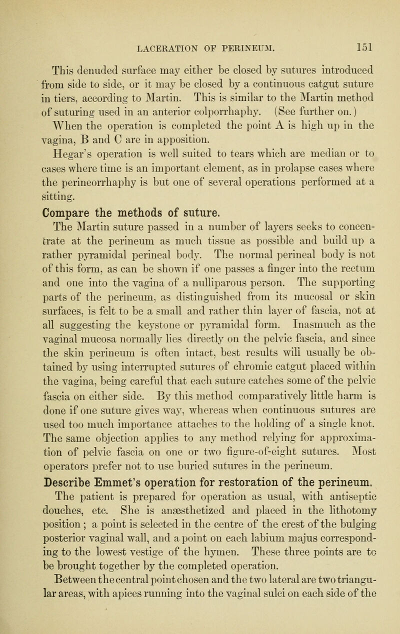 This denuded surface may either be closed by sutures introduced from side to side, or it may be closed by a continuous catgut suture in tiers, according to Martin. This is similar to the Martin method of suturing used in an anterior colporrhaphy. (See further on.) When the operation is completed the point A is high up in the vagina, B and C are in apposition. Hegar's operation is well suited to tears which are median or to cases where time is an important element, as in prolapse cases where the perineorrhaphy is but one of several operations performed at a sitting. Compare the methods of suture. The Martin suture passed in a number of layers seeks to concen- trate at the perineum as much tissue as possible and build up a rather pjTamidal perineal body. The normal perineal body is not of this form, as can be shown if one passes a finger into the rectum and one into the vagina of a nulliparous person. The supporting parts of the perineum, as distinguished from its mucosal or skin surfaces, is felt to be a small and rather thin layer of fascia, not at all suggesting the keystone or pyramidal form. Inasmuch as the vaginal mucosa normally lies directly on the pelvic fascia, and since the skin perineum is often intact, best results will usually be ob- tained by using interrupted sutures of chromic catgut placed within the vagina, being careful that each suture catches some of the pelvic fascia on either side. By this method comparatively little harm is done if one sutm-e gives way, whereas when continuous sutures are used too much importance attaches to the holding of a single knot. The same objection applies to any method relying for approxima- tion of pelvic fascia on one or two figure-of-eight sutures. Most operators prefer not to use buried sutures in the perineum. Describe Emmet's operation for restoration of the perineum. The patient is prepared for operation as usual, with antiseptic douches, etc. She is angesthetized and placed in the lithotomy position ; a point is selected in the centre of the crest of the bulging posterior vaginal wall, and a point on each labium majus correspond- ing to the lowest vestige of the hymen. These three points are to be brought together by the completed operation. Between the central j^oint chosen and the two lateral are two triangu- lar areas, with apices running into the vaginal sulci on eacli side of the