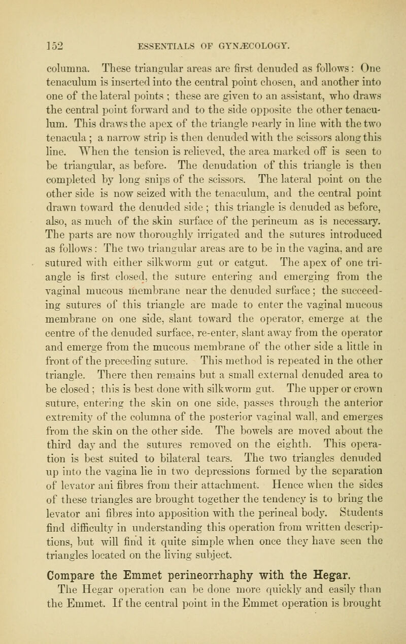 columna. These triangular areas are first denuded as follows: One tenaculum is inserted into the central point chosen, and another into one of the lateral points ; these are given to an assistant, who draws the central point forward and to the side opposite the other tenacu- lum. This draws the apex of the triangle nearly in line with the two tenacula ; a narrow strip is then denuded with the scissors along this line. When the tension is relieved, the area marked off is seen to be triangular, as before. The denudation of this triangle is then completed by long snips of the scissors. The lateral point on the other side is now seized with the tenaculum, and the central point drawn toward the denuded side ; this triangle is denuded as before, also, as much of the skin surface of the perineum as is necessary. The parts are now thoroughly irrigated and the sutures introduced as follows : The two triangular areas are to be in the vagina, and are sutured with either silkworm gut or catgut. The apex of one tri- angle is first closed, the suture entering and emerging from the vaginal mucous membrane near the denuded surface; the succeed- ing sutures of this triangle are made to enter the vaginal mucous membrane on one side, slant toward the operator, emerge at the centre of the denuded surface, re-enter, slant away from the operator and emerge from the mucous membrane of the other side a little in front of the preceding suture. This method is repeated in the other triangle. There then remains but a small external denuded area to be closed ; this is best done with silkworm gut. The upper or crown suture, entering the skin on one side, passes through the anterior extremity of the columna of the posterior vaginal wall, and emerges from the skin on the other side. The bowels are moved about the third day and the sutures removed on the eighth. This opera- tion is best suited to bilateral tears. The two triangles denuded up into the vagina lie in two depressions formed by the separation of levator ani fibres from their attachment. Hence when the sides of these triangles are brought together the tendency is to bring the levator ani fibres into apposition with the perineal body. Students find difficulty in understanding this operation from written descrip- tions, but will find it quite simple when once they have seen the triangles located on the living subject. Compare the Emmet perineorrhaphy with the Hegar. The Hegar operation can be done more quickl.v and easily than the Emmet. If the central point in the Emmet operation is brought