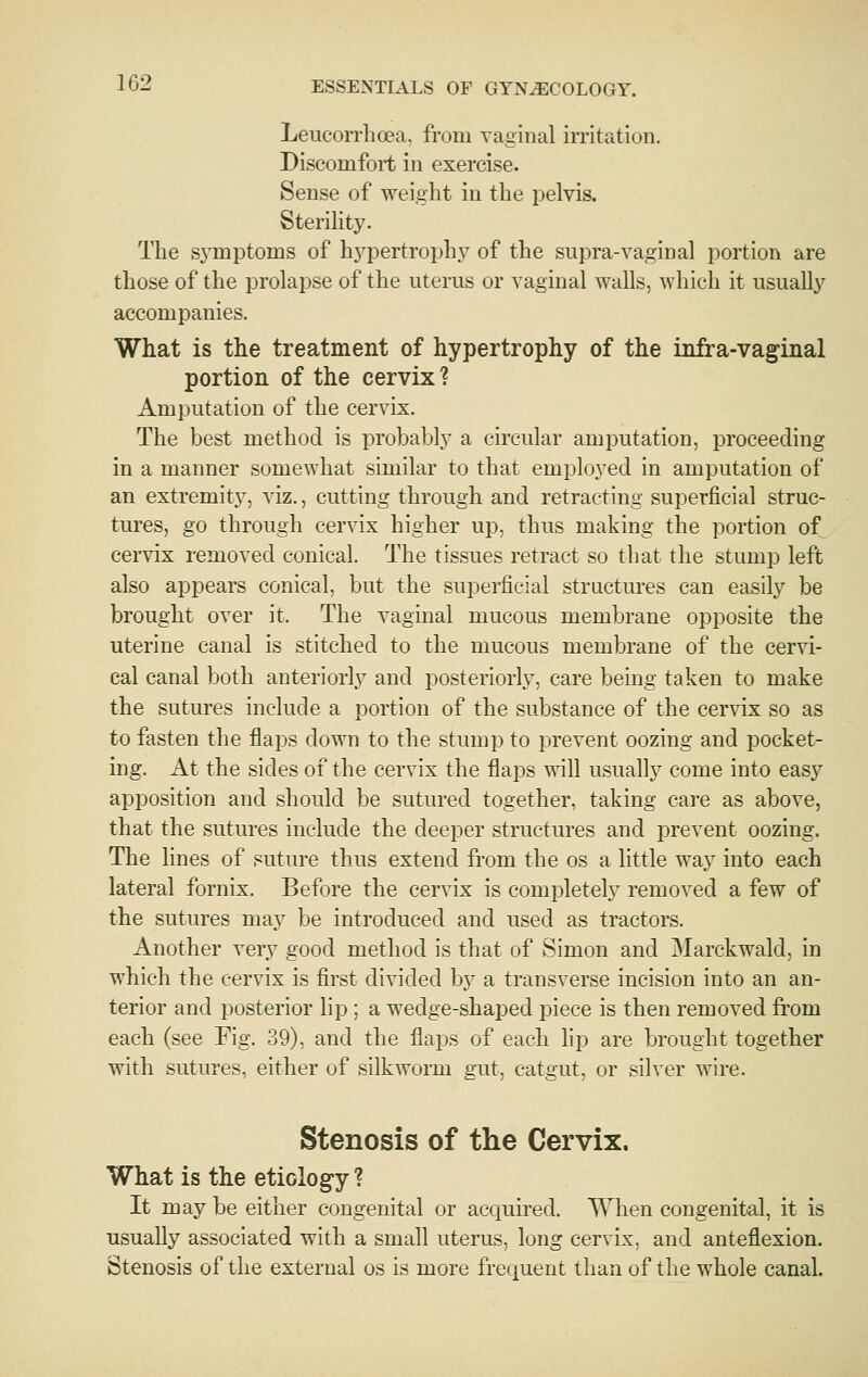 Leucorrhoea. from vaginal irritation. Discomfort in exercise. Sense of weight in the pelvis. Sterility. The sj'mptoms of hj^pertrophy of the supra-vaginal portion are those of the prolapse of the uterus or vaginal walls, which it usually accompanies. What is the treatment of hypertrophy of the infra-vaginal portion of the cervix ? Amputation of the cervix. The best method is probably a circular amputation, proceeding in a manner somewhat similar to that employed in amputation of an extremity, viz., cutting through and retracting superficial struc- tures, go through cervix higher up, thus making the portion of cervix removed conical. The tissues retract so that the stump left also appears conical, but the superficial structures can easily be brought over it. The vaginal mucous membrane opposite the uterine canal is stitched to the mucous membrane of the cervi- cal canal both anteriorly and posteriorly, care being taken to make the sutures include a portion of the substance of the cervix so as to fasten the flaps down to the stump to prevent oozing and pocket- ing. At the sides of the cervix the flaps will usually come into easy apposition and should be sutured together, taking care as above, that the sutures include the deeper structures and prevent oozing. The lines of suture thus extend from the os a little way into each lateral fornix. Before the cervix is completely removed a few of the sutures may be introduced and used as tractors. Another very good method is that of Simon and Marckwald, in which the cervix is first divided by a transverse incision into an an- terior and posterior lip ; a wedge-shaped piece is then removed from each (see Fig. 39), and the flaps of each lip are brought together with sutures, either of silkworm gut, catgut, or silver wire. Stenosis of the Cervix. What is the etiology ? It may be either congenital or acquired. When congenital, it is usually associated with a small uterus, long cervix, and anteflexion. Stenosis of the external os is more frequent than of the whole canal.