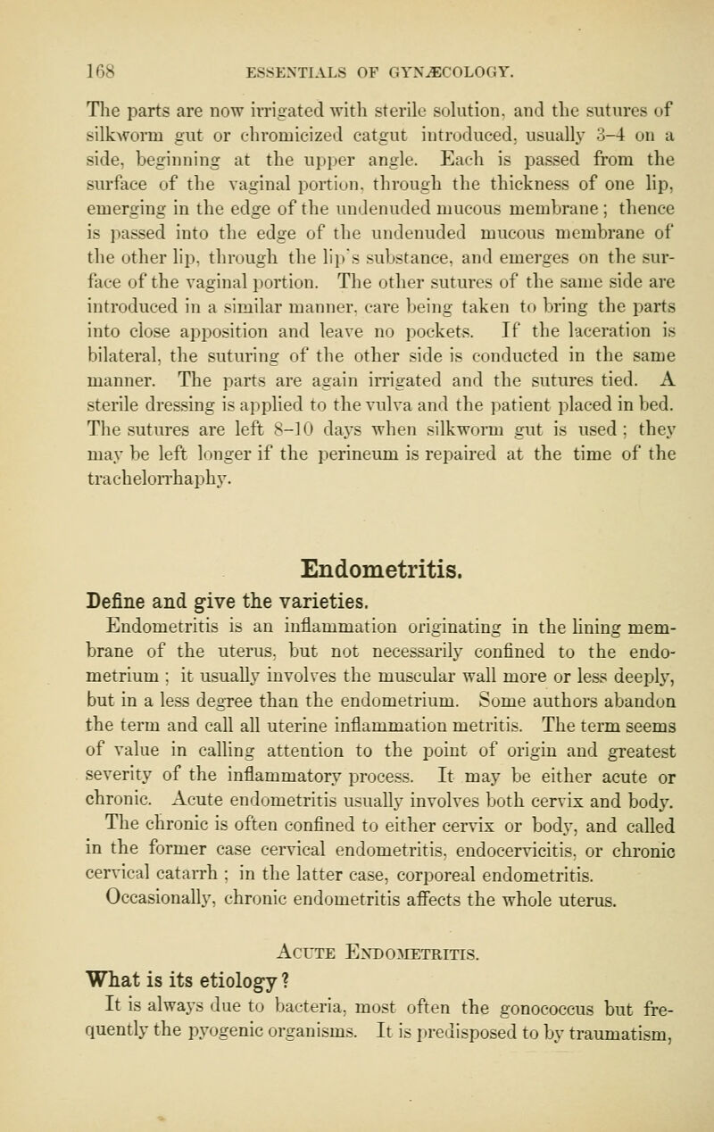 Tlie parts are now iiTigated with sterile solution, and the sutures of silkworm gut or chromicizeJ catgut introduced, usually 3-4 on a side, beginning at the upper angle. Each is passed from the surface of the vaginal portion, through the thickness of one lip, emerging in the edge of the undenuded mucous membrane ; thence is passed into the edge of the undenuded mucous membrane of the other lip, through the lips substance, and emerges on the sur- face of the vaginal portion. The other sutures of the same side are introduced in a similar manner, care being taken to bring the parts into close apposition and leave no pockets. If the laceration is bilateral, the suturing of the other side is conducted in the same manner. The parts are again irrigated and the sutures tied. A sterile dressing is applied to the vulva and the patient placed in bed. The sutures are left 8-10 days when silkworm gut is used ; they may be left longer if the perineum is repaired at the time of the trachelorrhaphy. Endometritis. Define and give the varieties. Endometritis is an inflammation originating in the lining mem- brane of the uterus, but not necessarily confined to the endo- metrium ; it usually involves the muscular wall more or less deepl}^, but in a less degree than the endometrium. Some authors abandon the term and call all uterine inflammation metritis. The term seems of value in calling attention to the point of origin and greatest severity of the inflammatory process. It may be either acute or chronic. Acute endometritis usually involves both cervix and body. The chronic is often confined to either cervix or body, and called in the former case cei-vical endometritis, eudocervicitis, or chronic cervical catarrh : in the latter case, corporeal endometritis. Occasionally, chronic endometritis affects the whole uterus. Acute ENDOiiETRiTis. What is its etiology ? It is always due to bacteria, most often the gonococcus but fre- quently the pyogenic organisms. It is predisposed to by traumatism,