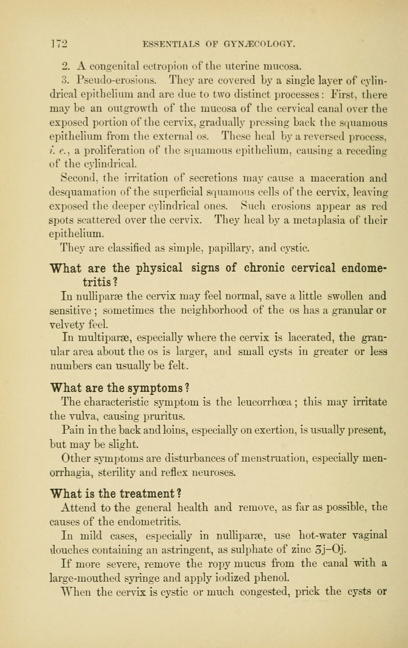 2. A congenital ectropion of the uterine mucosa. 3. Pseudo-erosions. Thej' are covered by a single laj'er of cylin- drical epithelium and are due to two distinct processes: First, there may be an outgrowth of the mucosa of the cervical canal over the exposed portion of the cervix, gradually pressing back the squamous epithelium from the external os. These heal by a reversed process, /. e., a proliferation of the squamous epithelium, causing a receding of the cylindrical. Second, the in'itation of secretions may cause a maceration and desquamation of the superficial squamous cells of the cervix, leaving exposed the deeper cylindrical ones. Such erosions appear as red spots scattered over the cervix. They heal by a metaplasia of their epithelium. They are classified as simple, papillary, and cystic. What are the physical signs of chronic cervical endome- tritis? In uulliparje the cei'vix may feel normal, save a little swohen and sensitive ; sometimes the neighborhood of the os has a granular or velvety feel. In multiparas, especially where the cervix is lacerated, the gran- ular area about the os is larger, and small cysts in greater or less numbers can usually be felt. What are the symptoms ? The characteristic symptom is the leucorrhoea; this may irritate the vulva, causing pruritus. Pain in the back and loins, especially on exertion, is usually present, but may be slight. Other symptoms are disturbances of menstruation, especially men- orrhagia, sterility and reflex neuroses. What is the treatment ? Attend to the general health and remove, as far as possible, the causes of the endometritis. In mild cases, especially in nulliparae, use hot-water vaginal douches containing an astringent, as sulphate of zinc 5j-0j. If more severe, remove the ropy mucus from the canal wdth a large-mouthed sjrringe and apply iodized phenol. T\hen the cervix is cystic or much congested, prick the cysts or