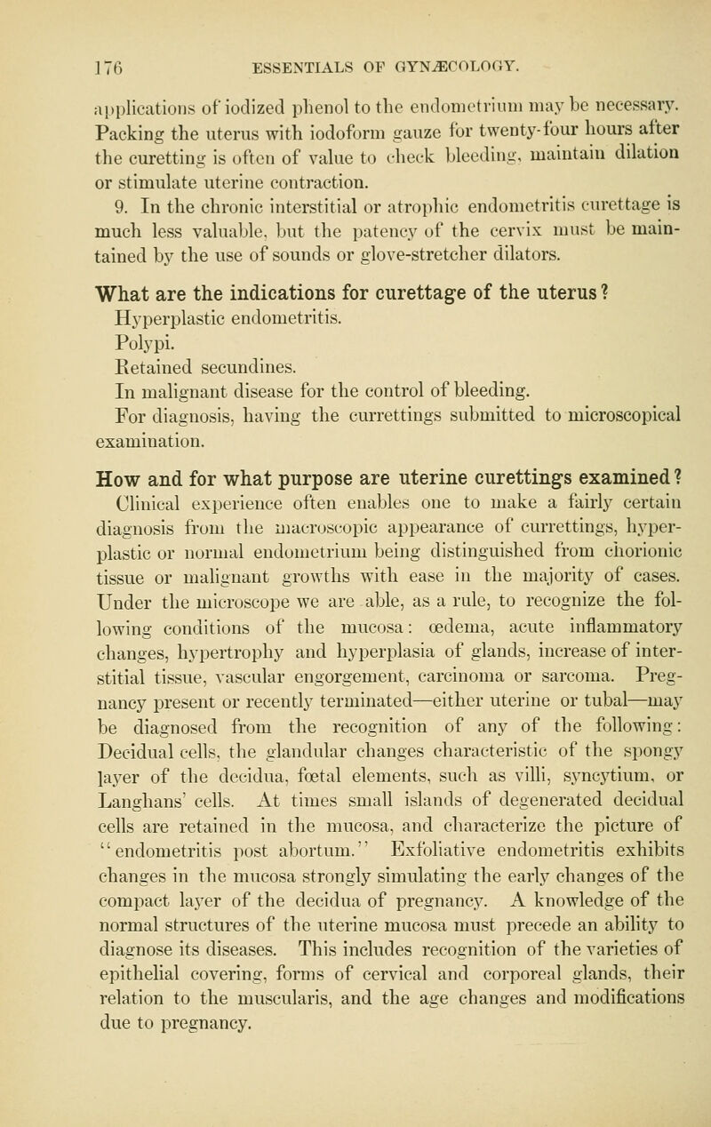 applications of iodized plienol to the endometrium maybe necessary. Packing the uterus with iodoform gauze for twenty-four hours after the curetting is often of value to check bleeding, maintain dilation or stimulate uterine contraction. 9. In the chronic interstitial or atrophic endometritis curettage is much less valuable, but the patency of the cervix must be main- tained by the use of sounds or glove-stretcher dilators. What are the indications for curettage of the uterus ? Hyperplastic endometritis. Polypi. Retained secundines. In malignant disease for the control of bleeding. For diagnosis, having the currettings submitted to microscopical examination. How and for what purpose are uterine curettings examined ? Clinical experience often enables one to make a fairly certain diagnosis from the macroscopic appearance of currettings, hyper- plastic or normal endometrium being distinguished from cliorionic tissue or malignant growths with ease in the majority of cases. Under the microscope we are able, as a rule, to recognize the fol- lowing conditions of the mucosa: oedema, acute inflammator}'' changes, hypertrophy and hyperplasia of glands, increase of inter- stitial tissue, vascular engorgement, carcinoma or sarcoma. Preg- nancy present or recently terminated—either uterine or tubal—may be diagnosed from the recognition of any of the following: Decidual cells, the glandular changes characteristic of the spongy layer of the decidua, foetal elements, such as villi, syncytium, or Langhans' cells. At times small islands of degenerated decidual cells are retained in the mucosa, and characterize the picture of '' endometritis post abortum.'' Exfoliative endometritis exhibits changes in the mucosa strongly simulating the early changes of the compact layer of the decidua of pregnancy. A knowledge of the normal structures of the uterine mucosa must precede an ability to diagnose its diseases. This includes recognition of the varieties of epithelial covering, forms of cervical and corporeal glands, their relation to the muscularis, and the age changes and modifications due to pregnancy.