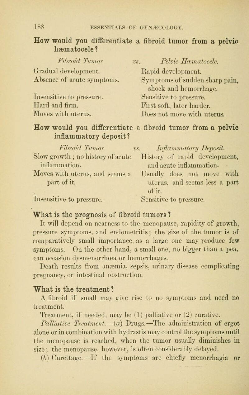 How would you differentiate a fibroid tumor from a pelvic haematocele ? Fihroid Tumor vs. Pelvic Hcemafocele. Gradual development. Rapid development. Absence of acute symptoms. Symptoms of sudden sharp pain, shock and hemorrhage. Insensitive to pressure. Sensitive to pressure. Hard and firm. First soft, later harder. Moves with uterus. Does not move with uterus. How would you differentiate a fibroid tumor from a pelvic inflammatory deposit? Fibroid Tumor vs. Inflammatory Deposit. Slow growth ; no history of acute History of rapid development, inflammation. and acute inflammation. Moves with uterus, and seems a Usually does not move with part of it. uterus, and seems less a part of it. Insensitive to pressure. Sensitive to pressure. What is the prognosis of fibroid tumors ? It will depend on nearness to the menopause, rapidity of growth, pressure symptoms, and endometritis; the size of the tumor is of comparatively small importance, as a large one may produce few sj^mptoms. On the other hand, a small one, no bigger than a pea, can occasion dysmenorrhcea or hemorrhages. Death results from anfemia, sepsis, urinary disease complicating pregnancy, or intestinal obstruction. What is the treatment ? A fibroid if small may give rise to no symptoms and need no treatment. Treatment, if needed, may be (1) palliative or (2) curative. Palliative Treatment.—[a) Drugs.—The administration of ergot alone or in combination with hydrastis may control the symptoms until the menopause is reached, when the tumor usually diminishes in size; the menopause, however, is often considerably delayed. (6) Curettage.—If the symptoms are chiefly menorrhagia or