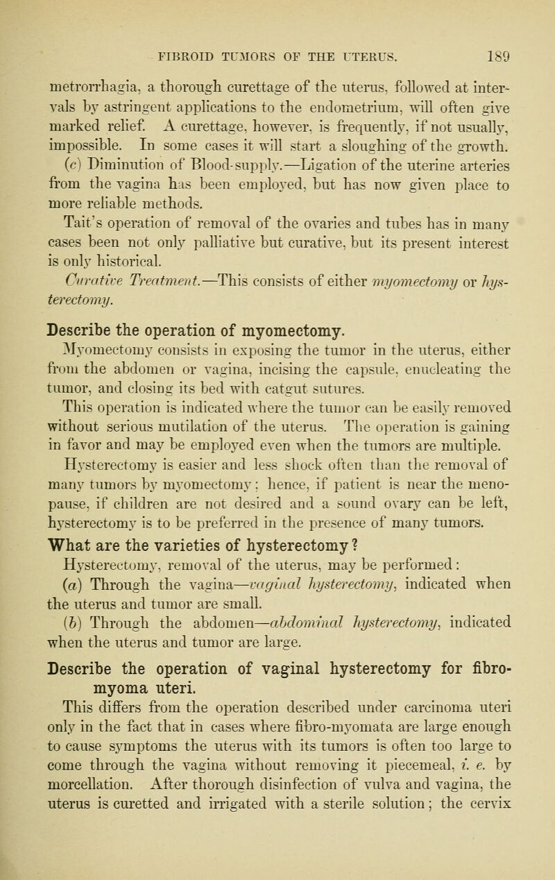 metrorrhagia, a thoroiigli curettage of the uterus, followed at inter- vals b} astringent applications to the endometrium, will often give marked relief A curettage, however, is fi-equently, if not usualh^ impossible. In some cases it will start a sloughing of the growth. (c) Diminution of Blood-supply.—Ligation of the uterine arteries from the vagina has been ouployed, but has now given place to more reliable methods. Tait's operation of removal of the ovaries and tubes has in many cases been not only palliative but curative, but its present interest is only historical. Curative Treatment.—This consists of either myomectomy or hjs- terectomy. Describe the operation of myomectomy. Myomectomy consists in exposing the tumor in the uterus, either from the abdomen or vagina, incising the capsule, enucleating the tumor, and closing its bed with catgut sutures. This operation is indicated where the tumor can be easily removed without serious mutilation of the uterus. The operation is gaining in favor and may be employed even when the tumors are multiple. H^^sterectomy is easier and less shock often than the removal of many tumors by myomectom}'; hence, if patient is near the meno- pause, if children are not desired and a sound ovary can be left, hj'^sterectomy is to be preferred in the presence of many tumors. What are the varieties of hysterectomy ? Hysterectomy, removal of the uterus, may be performed: (a) Through the vagina—vaginal hysterectomy., indicated when the uterus and tumor are small. [h] Through the abdomen—ahdominal hystei^ectomy^ indicated when the uterus and tumor are large. Describe the operation of vaginal hysterectomy for fibro- myoma uteri. This differs from the operation described under carcinoma uteri only in the fact that in cases where fibro-myomata are large enough to cause symptoms the uterus with its tumors is often too large to come through the vagina without removing it piecemeal, i. e. by morcellation. After thorough disinfection of vulva and vagina, the uterus is curetted and irrigated with a sterile solution; the cervix