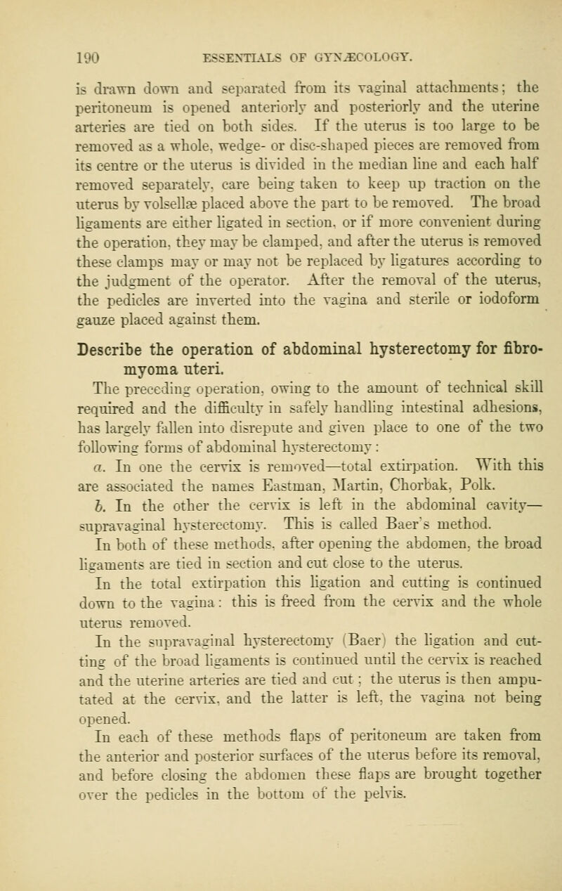 is drawn down and separated from its vaginal attachments; the peritoneum is opened anteriorly and posteriorly and the uterine aiteries are tied on both sides. If the uterus is too large to be removed as a whole, wedge- or dise-sha])ed pieces are removed from its centre or the uterus is divided in the median line and each half removed separately, care being taken to keep up traction on the uterus by volsellge placed above the part to be removed. The broad hgaments are either ligated in section, or if more convenient during the operation, they may be clamped, and after the uterus is removed these clamps may or may not be replaced by Hgatures according to the judgment of the operator. After the removal of the uterus, the pedicles are inverted into the vagina and sterile or iodoform gauze placed against them. Describe the operation of abdominal hysterectomy for fibro- myoma uteri. The preceding operation, owing to the amount of technical skill required and the difficulty in safely handling intestinal adhesions, has largely tallen into disrepute and given place to one of the two following forms of abdominal hysterectomy : a. In one the cervix is removed—total extii'pation. With this are associated the names Eastman, ]\Iartin, Chorbak, Polk. h. In the other the cervix is left in the abdominal cavity— supravaginal h.vsterectomy. This is called Baer's method. In both of these methods, after opening the abdomen, the broad ligaments are tied in section and cut close to the uterus. In the total extirpation this ligation and cutting is continued down to the vagina : this is freed fi'om the cervix and the whole uterus removed. In the supravaginal hysterectomy (Baer) the hgation and cut- ting of the broad hgaments is continued until the cervix is reached and the uterine arteries are tied and cut; the uterus is then ampu- tated at the cervix, and the latter is left, the vagina not being opened. In each of these methods flaps of peritoneum are taken from the anterior and posterior sm'faces of the uterus before its removal, and before closing the abdomen these flaps are brought together over the pedicles in the bottom of the pelvis.