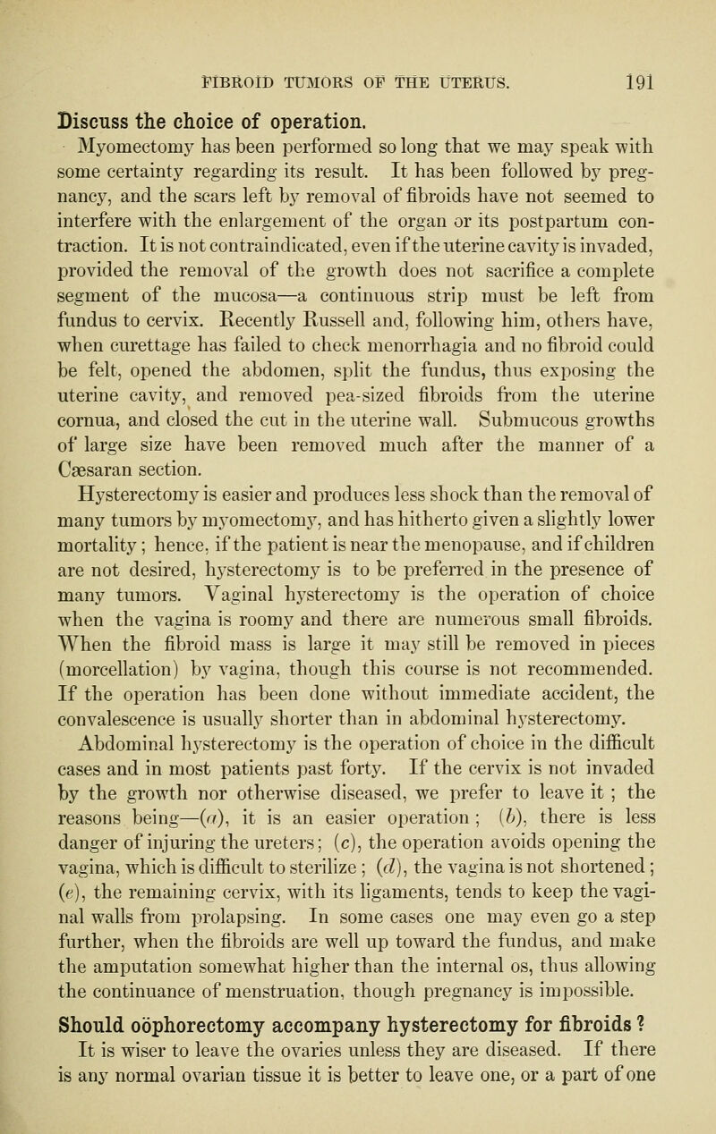 Discuss the choice of operation. Myomectomj^ has been performed so long that we may speak with some certainty regarding its result. It has been followed by preg- nancy, and the scars left by removal of fibroids have not seemed to interfere with the enlargement of the organ or its postpartum con- traction. It is not contraindicated, even if the uterine cavity is invaded, provided the removal of the growth does not sacrifice a complete segment of the mucosa—a continuous strip must be left from fundus to cervix. Recently Russell and, following him, others have, when curettage has failed to check menorrhagia and no fibroid could be felt, opened the abdomen, split the fundus, thus exposing the uterine cavity, and removed pea-sized fibroids from the uterine cornua, and closed the cut in the uterine wall. Submucous growths of large size have been removed much after the manner of a Caesaran section. Hysterectomy is easier and produces less shock than the removal of many tumors by myomectomy, and has hitherto given a slightly lower mortality ; hence, if the patient is near the menopause, and if children are not desired, hj^sterectomy is to be preferred in the presence of many tumors. Vaginal hysterectomy is the operation of choice when the vagina is roomy and there are numerous small fibroids. When the fibroid mass is large it may still be removed in pieces (morcellation) by vagina, though this course is not recommended. If the operation has been done without immediate accident, the convalescence is usually shorter than in abdominal hysterectomy. Abdominal hysterectomy is the operation of choice in the difiicult cases and in most patients past forty. If the cervix is not invaded by the growth nor otherwise diseased, we prefer to leave it ; the reasons being—(a), it is an easier operation ; (^), there is less danger of injuring the ureters; (c), the operation avoids opening the vagina, which is dilBficult to sterilize ; (fZ), the vagina is not shortened ; (e), the remaining cervix, with its ligaments, tends to keep the vagi- nal walls from prolapsing. In some cases one may even go a step further, when the fibroids are well up toward the fundus, and make the amputation somewhat higher than the internal os, thus allowing the continuance of menstruation, though pregnancy is impossible. Should oophorectomy accompany hysterectomy for fibroids ? It is wiser to leave the ovaries unless they are diseased. If there is any normal ovarian tissue it is better to leave one, or a part of one