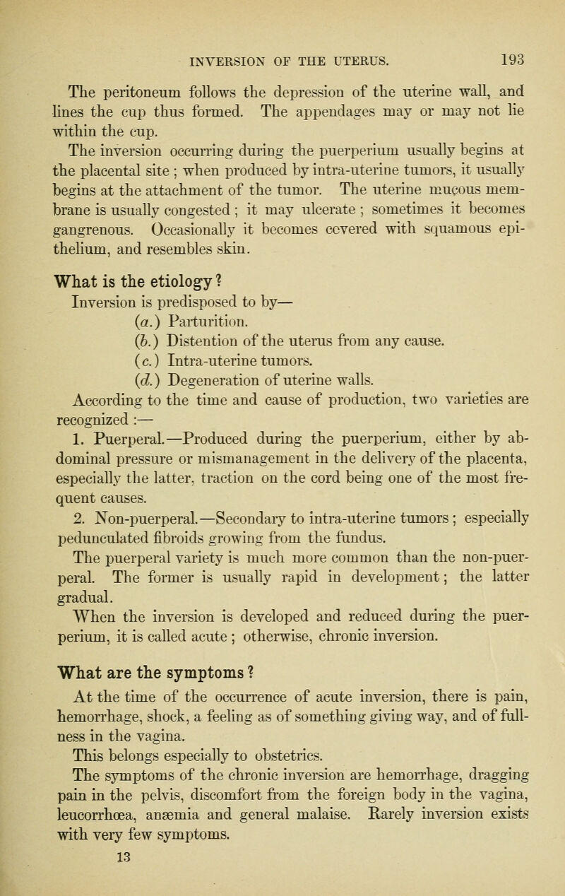 The peritoneum follows the depression of the uterine wall, and lines the cup thus formed. The appendages may or may not lie within the cup. The inversion occurring during the puerperium usually begins at the placental site ; when produced by intra-uterine tumors, it usually begins at the attachment of the tumor. The uterine mucous mem- brane is usually congested ; it may ulcerate ; sometimes it becomes gangrenous. Occasionally it becomes covered with squamous epi- thehum, and resembles skin. What is the etiology ? Inversion is predisposed to by— (a.) Parturition. (6.) Distention of the uterus from any cause, (c.) Intra-uterine tumors. (d.) Degeneration of uterine walls. According to the time and cause of production, two varieties are recognized :— 1. Puerperal.—Produced during the puerperium, either by ab- dominal pressure or mismanagement in the delivery of the placenta, especially the latter, traction on the cord being one of the most fre- quent causes. 2. Non-puerperal.—Secondaiy to intra-uterine tumors ; especially pedunculated fibroids growing from the fundus. The puerperal variety is much more common than the non-puer- peral. The former is usually rapid in development; the latter gradual. When the inversion is developed and reduced during the puer- perium, it is called acute ; otherwise, chronic inversion. What are the symptoms ? At the time of the occurrence of acute inversion, there is pain, hemorrhage, shock, a feeling as of something giving way, and of full- ness in the vagina. This belongs especially to obstetrics. The symptoms of the chronic inversion are hemorrhage, dragging pain in the pelvis, discomfort from the foreign body in the vagina, leucorrhoea, anaemia and general malaise. Rarely inversion exists with very few symptoms. 13