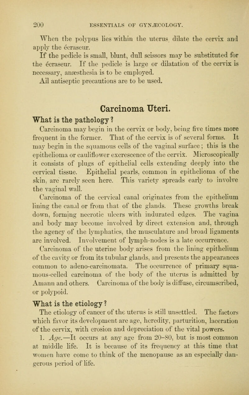 When the pol\'pus lies within the uterus dilate the cervix and apply the eeraseur. If the pedicle is small, blunt, dull scissors may be substituted for the eeraseur. If the pedicle is large or dilatation of the ceiTix is necessaiy, anaesthesia is to be employed. AH antiseptic precautions are to be used. Carcinoma Uteri. What is the pathology ? Carcinoma may begin in the cervix or body, being five times more frequent in the former. That of the cervix is of several forms. It may begin in the squamous cells of the vaginal surface; this is the epithelioma or cauliflower excrescence of the cervix. Microscopically it consists of plugs of epithelial cells extending deeply into the cervical tissue. Epithelial pearls, common in epithelioma of the skin, are rarely seen here. This variety spreads early to involve the vaginal wall. Carcinoma of the cervical canal originates from the epithelium lining the canal or from that of the glands. These growths break down, forming necrotic ulcers with indurated edges. The vagina and bod}'^ may become involved by direct extension and, through the agency of the lymphatics, the musculature and broad ligaments are involved. Involvement of lymph-nodes is a late occuiTence. Carcinoma of the uterine body arises from the lining epithelium of the cavity or from its tubular glands, and presents the appearances common to adeno-carcinomata. The occurrence of primary squa- mous-celled carcinoma of the body of the uterus is admitted by Amann and others. Carcinoma of the body is diffuse, circumscribed, or polypoid. What is the etiology ? The etiology of cancer of the uterus is still unsettled. The factors which favor its development are age, heredity, parturition, laceration of the cervix, with erosion and depreciation of the vital powers. 1. Age.—It occurs at any age from 20-80, but is most common at middle life. It is because of its fi-equency at this time that women have come to think of the menopause as an especially dan- gerous period of life.