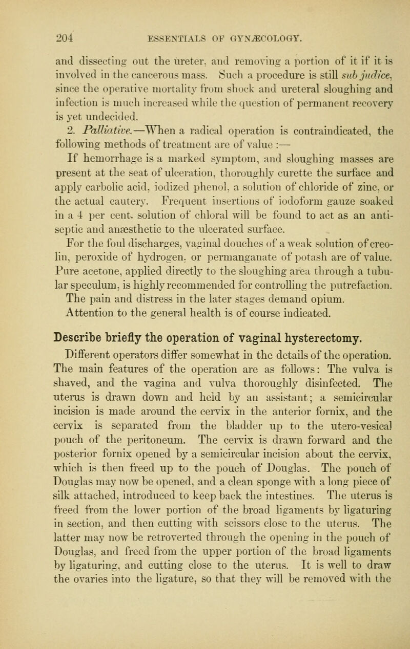 and dissecting out the ureter, and removing a portion of it if it is involved in the cancerous mass. Sucli a lu'ocedure is still subjuclice. since the operative mortality from shock and ureteral sloughing and infection is much increased while the question of permanent recovery is 3'et undecided. 2. Palliative.—When a radical operation is contraindicated, the following methods of treatment are of value :— If hemorrhage is a marked symptom, and sloughing masses are present at the seat of ulceration, thoroughly curette the surface and apply carbolic acid, iodized phenol, a solution of chloride of zinc, or the actual cautery. Frequent insertions of iodoform gauze soaked in a 4 per cent, solution of chloral will be found to act as an anti- septic and anaesthetic to the ulcerated surface. For tlie foul discharges, vaginal douches of a weak solution of creo- lin, peroxide of hydrogen, or permanganate of potash are of value. Pure acetone, applied directly to the sloughing area through a tubu- lar speculum, is highly recommended for controlling the putrefaction. The pain and distress in the later stages demand opium. Attention to the general health is of course indicated. Describe briefly the operation of vag-inal hysterectomy. Different operators differ somewhat in the details of the operation. The main featm-es of the operation are as fohows: The vulva is shaved, and the vagina and vulva thoroughly disinfected. The uterus is drawn down and held bj'- an assistant; a semicircular incision is made around the ceiTix in the anterior fornix, and the cervix is separated from the bladder up to the utero-vesical pouch of the peritoneum. The cervix is drawn foi-ward and the posterior fornix opened bj^ a semicircular incision about the cei-vix, which is then freed up to the pouch of Douglas. The pouch of Douglas may now be opened, and a clean sponge with a long piece of silk attached, introduced to keep back the intestines. The uterus is freed from the lower portion of the broad ligaments by ligaturing in section, and then cutting with scissors close to the uterus. The latter may now be retroverted through the opening in the pouch of Douglas, and freed from the upper portion of the broad ligaments by ligaturing, and cutting close to the uterus. It is well to draw the ovaries into the ligature, so that they will be removed with the