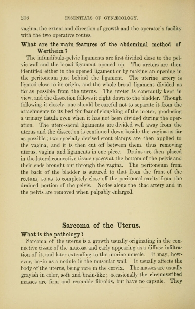 vagina, the extent and direction of growth and the operator's facility with the two operative routes. What are the main features of the abdominal method of Wertheim ? The infundibulo-pelvic hgaments are first divided close to the pel- vic wall and the broad ligament opened up. The ureters are then identified either in the opened ligament or by making an opening in the peritoneum just behind the ligament. The uterine artery is hgated close to its origin, and the whole broad Hgament divided as far as possible from the uterus. The ureter is constantly kept in view, and the dissection follows it right down to the bladder. Though following it closely, one should be careful not to separate it from the attachments to its bed for fear of sloughing of the ureter, producing a urinary fistula even when it has not been divided during the oper- ation. The utero-sacral ligaments are divided well away from the uterus and the dissection is continued down beside the vagina as far as possible; two specially devised stout clamps are then applied to the vagina, and it is then cut off between them, thus removing uterus, vagina and ligaments in one piece. Drains are then placed in the lateral connective-tissue spaces at the lx)ttom of the pelvis and their ends brought out through the vagina. The peritoneum from the back of the bladder is sutured to that from the front of the rectum, so as to completely close off the peritoneal cavity from the drained portion of the pelvis. Nodes along the iliac artery and in the pelvis are removed when palpably enlarged. Sarcoma of the Uterus. What is the pathology ? Sarcoma of the uterus is a growth usually originating in the con- nective tissue of the mucosa and early appearing as a difiiise infiltra- tion of it. and later extending to the uterine muscle. It may. how- ever, begin as a nodule in the muscular wall. It usually aifects the body of the uterus, being rare in the cervix. The masses are usually grayish in color, soft and brain-hke ; occasionally the circumscribed masses are firai and resemble fibroids, but have no capsule. They