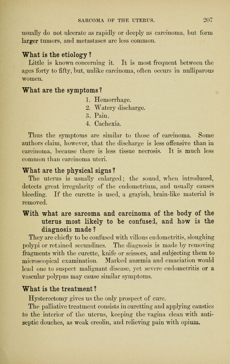 usually do not ulcerate as rapidly or deeply as carcinoma, but form larger tumors, and metastases are less common. What is the etiology ? Little is known concerning it. It is most frequent between the ages forty to fifty, but, unlike carcinoma, often occurs in nulliparous women. What are the symptoms ? 1. Hemori'hage. 2. Watery discharge. 3. Pain. 4. Cachexia. Thus the symptoms are similar to those of carcinoma. Some authors claim, however, that the discharge is less offensive than in carcinoma, because there is less tissue necrosis. It is much less common than carcinoma uteri. What are the physical sig-ns ? The uterus is usually enlarged; the sound, when introduced, detects great iiTCgularity of the endometrium, and usually causes bleeding. If the curette is used, a grayish, brain-like material is removed. With what are sarcoma and carcinoma of the body of the uterus most likely to be confused, and how is the diagnosis made ? They are chiefly to be confased with villous endometritis, sloughing polypi or retained secundines. The diagnosis is made by removing fragments with the curette, knife or scissors, and subjecting them to microscopical examination. Marked anaemia and emaciation would lead one to suspect malignant disease, yet severe endometritis or a vascular polypus may cause similar symptoms. What is the treatment ? Hysterectomy gives us the only prospect of cure. The palliative treatment consists in curetting and applying caustics to the interior of the utenis, keeping the vagina clean with anti- septic douches, as weak creolin, and reheving pain with opium.