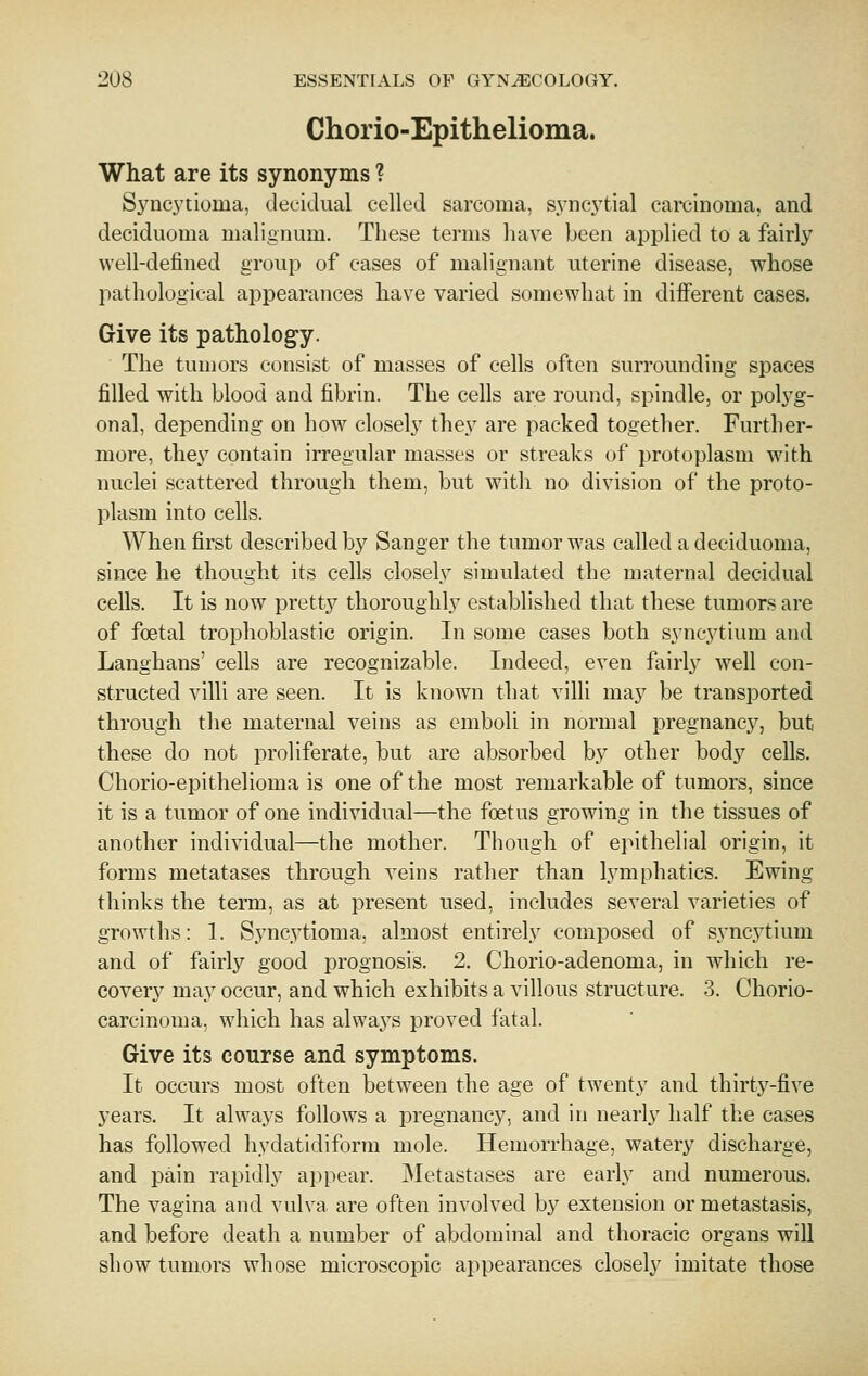 Chorio-Epithelioma. What are its synonyms ? Sync3'tioma, decidual celled sarcoma, syncytial carcinoma, and deciduoma malignum. These terms have been applied to a fairly well-defined group of cases of malignant uterine disease, whose pathological appearances have varied somewhat in different cases. Give its pathology. The tumors consist of masses of cells often surrounding spaces filled with blood and fibrin. The cells are round, spindle, or polyg- onal, depending on how closely they are packed together. Further- more, they contain irregular masses or streaks of protoplasm with nuclei scattered through them, but with no division of the proto- plasm into cells. When first described by Sanger the tumor was called a deciduoma, since he thought its cells closely simulated the maternal decidual cells. It is now prettj^ thoroughlj^ established that these tumors are of foetal trophoblastic origin. In some cases both syncytium and Langhans' cells are recognizable. Indeed, even fairly well con- structed villi are seen. It is known that villi may be transported through the maternal veins as emboli in normal pregnancy, but these do not proliferate, but are absorbed by other body cells. Chorio-epithelioma is one of the most remarkable of tumors, since it is a tumor of one individual—the foetus growing in the tissues of another individual—the mother. Though of epithelial origin, it forms metatases through veins rather than lymphatics. Ewing thinks the term, as at present used, includes several varieties of growths: 1. Syncytioma, almost entirely composed of syncj^tium and of fairly good prognosis. 2. Chorio-adenoma, in which re- covery may occur, and which exhibits a villous structure. 3. Chorio- carcinoma, which has always proved fatal. Give its course and symptoms. It occurs most often between the age of twenty and thirty-five years. It always follows a pregnancy, and in nearly half the cases has followed hydatidiform mole. Hemorrhage, watery discharge, and pain rapidly appear. Metasta.ses are early and numerous. The vagina and vulva are often involved by extension or metastasis, and before death a number of abdominal and thoracic organs will show tumors whose microscopic appearances closely imitate those
