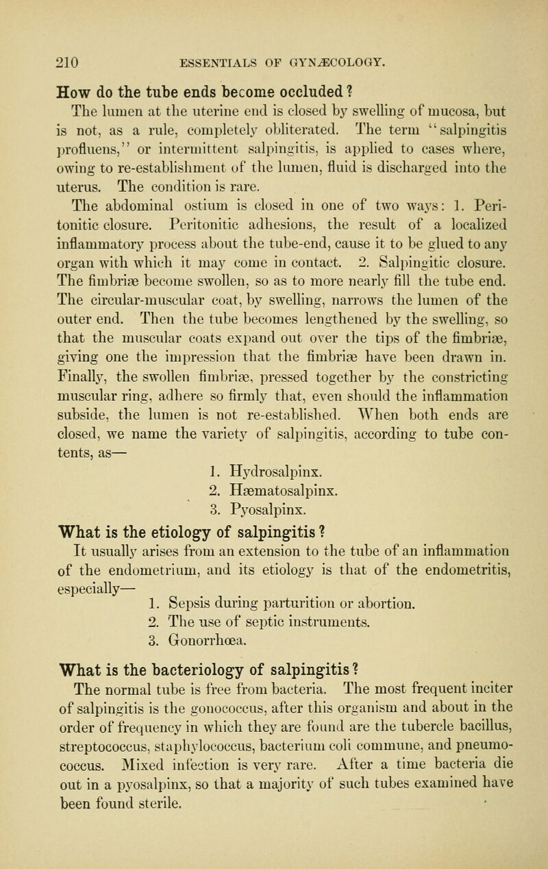 How do the tube ends become occluded ? The huuen at the uterine end is closed by sweUing of mucosa, but is not, as a rule, completely obliterated. The term salpingitis profluens, or intermittent salpingitis, is applied to cases where, owing to re-establishment of the lumen, fluid is discharged into the uterus. The condition is rare. The abdominal ostium is closed in one of two ways: 1. Peri- tonitic closure. Peritonitic adhesions, the result of a localized inflammatory process about the tube-end, cause it to be glued to any organ with which it may come in contact. 2. Salpingitic closure. The fimbriae become swollen, so as to more nearly fill the tube end. The circular-muscular coat, by swelling, narrows the lumen of the outer end. Then the tube becomes lengthened by the swelling, so that the muscular coats expand out over the tips of the fimbriae, giving one the impression that the fimbriae have been drawn in. Finally, the swollen fimbriae, pressed together by the constricting muscular ring, adhere so firmly that, even should the inflammation subside, the lumen is not re-established. When both ends are closed, we name the variety of salpingitis, according to tube con- tents, as— 1. Hydrosalpinx. 2. Haematosalpinx. 3. Pyosalpinx. What is the etiology of salpingitis ? It usually arises from an extension to the tube of an inflammation of the endometrium, and its etiology is that of the endometritis, especially— 1. Sepsis during parturition or abortion. 2. The use of septic instruments. 3. Gonorrhoea. What is the bacteriology of salpingitis ? The normal tube is free from bacteria. The most frequent inciter of salpingitis is the gonococcus, after this organism and about in the order of frequency in which they are found are the tubercle bacillus, streptococcus, staphylococcus, bacterium coli commune, and pneumo- coccus. Mixed infection is very rare. After a time bacteria die out in a pyosalpinx, so that a majority of such tubes examined have been found sterile.
