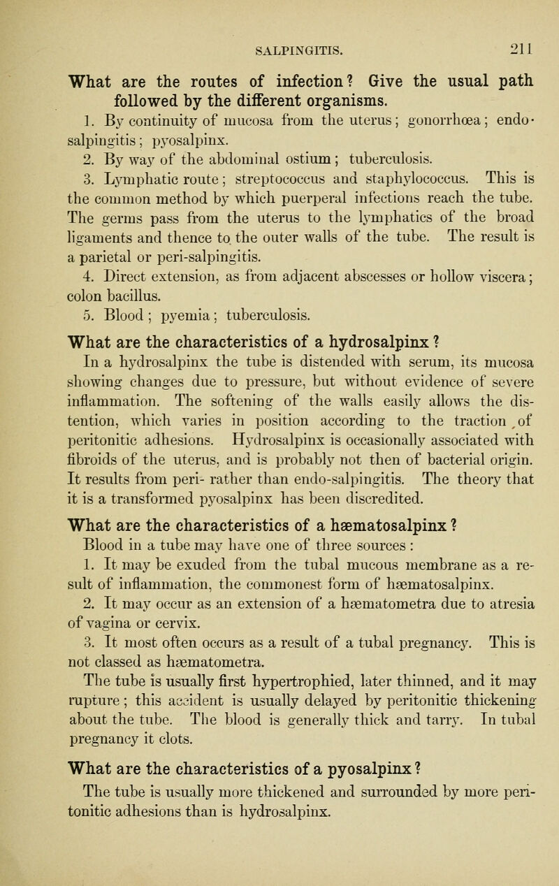 What are the routes of infection? Give the usual path followed by the different organisms. 1. By continuity of mucosa from the uterus; gonorrhoea; endo- salpingitis; pyosalpinx. 2. By way of the abdominal ostium ; tuberculosis. 3. Lymphatic route; streptococcus and staphylococcus. This is the common method by which puerperal infections reach the tube. The germs pass from the uterus to the lymphatics of the broad ligaments and thence to. the outer walls of the tube. The result is a parietal or peri-salpingitis. 4. Direct extension, as from adjacent abscesses or hollow viscera; colon bacillus. 5. Blood ; pyemia ; tuberculosis. What are the characteristics of a hydrosalpinx ? In a hydrosalpinx the tube is distended with serum, its mucosa showing changes due to pressure, but without evidence of severe inflammation. The softening of the walls easily allows the dis- tention, which varies in position according to the traction ,of peritonitic adhesions. Hydrosalpinx is occasionally associated with fibroids of the uterus, and is probably not then of bacterial origin. It results from peri- rather than endo-salpingitis. The theory that it is a transformed pyosalpinx has been discredited. What are the characteristics of a hsematosalpinx ? Blood in a tube may have one of three sources : 1. It may be exuded from the tubal mucous membrane as a re- sult of inflammation, the commonest form of haematosalpinx. 2. It may occur as an extension of a haematometra due to atresia of vagina or cervix. 3. It most often occurs as a result of a tubal pregnancy. This is not classed as haematometra. The tube is usually first hypertrophied, later thinned, and it may rupture; this accident is usually delayed by peritonitic thickening about the tube. Tiie blood is generally thick and tarr}'. In tubal pregnancy it clots. What are the characteristics of a pyosalpinx? The tube is usually more thickened and surrounded by more peri- tonitic adhesions than is hydrosalpinx.