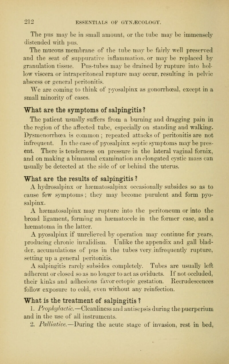 The pus may be in suiuU amount, or tlie tube may be immensely distended with ])u^. The mucous membrane of the tul)e may be fairly well preserved and the seat of suppurative inflammation, or may be replaced by granulation tissue. Pus-tubes may be drained by rupture into hol- low viscera or intraperitoneal rupture may occur, resulting in pelvic abscess or general peritonitis. We are coming to think of pyosalpinx as gonon'hoeal, except in a small minority of cases. What are the symptoms of salpingitis ? The patient usuallj suffers from a burning and dragging pain in the region of the affected tube, especiallj' on standing and walking. Dysmenorrhoea is common ; repeated attacks of peritonitis are not infi'equent. In the case of pyosalpinx septic sjTuptoms may be pies- ent. There is tenderness on pressure in the lateral vaginal fornix, and on making a bimanual examination an elongated cystic mass can usually be detected at the side of or behind the uterus. What are the results of salpingitis ? A hydrosalpinx ur ha^matosalpinx occasionally subsides so as to cause few symptoms ; they may become purulent and form pyo- salpinx. A hematosalpinx may rupture into the peritoneum or into the broad hgament, forming an hgematocele in the former case, and a haematoma in the latter. A pyosalpinx if unrelieved by operation may continue for years, producing chronic invalidism. Unlike the appendix and gall blad- der, accumulations of pus in the tubes very infrequently rupture, setting up a general peritonitis. A salpingitis rarely subsides completeh'. Tubes are usually left adherent or closed so as no longer to act as oviducts. If not occluded, their kinks and adhesions favor ectopic gestation. Recrudescences follow exposure to cold, even without any reinfection. What is the treatment of salpingitis ? 1. Frophylactic.—Cleanliness and antisepsis during the puerperium and in the use of all instruments. 2. Palliative.—During the acute stage of invasion, rest in bed,