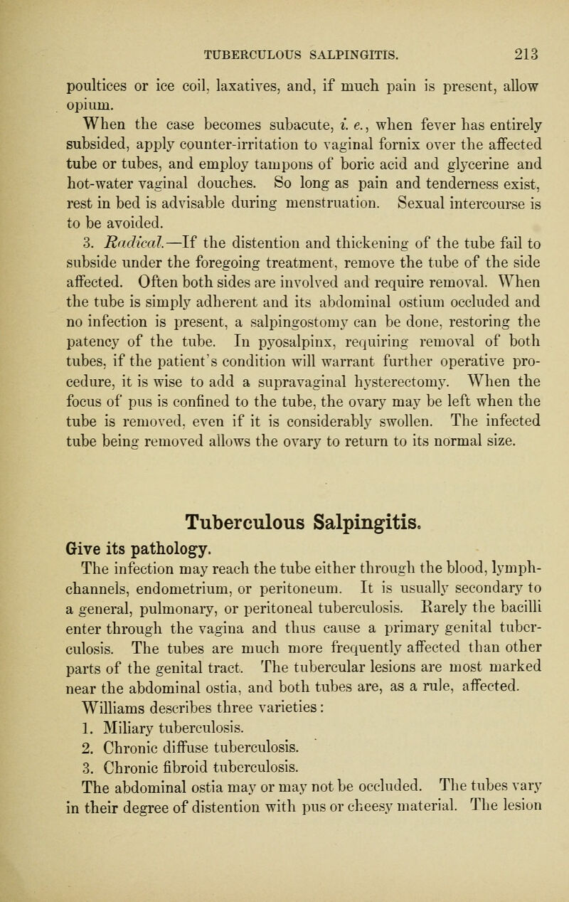 poultices or ice coil, laxatives, and, if mucli pain is present, allow opium. When the case becomes subacute, i. e., when fever has entirely subsided, apply counter-irritation to vaginal fornix over the affected tube or tubes, and employ tampons of boric acid and glycerine and hot-water vaginal douches. So long as pain and tenderness exist, rest in bed is advisable during menstruation. Sexual intercourse is to be avoided. 3. Radical.—If the distention and thickening of the tube fail to subside under the foregoing treatment, remove the tube of the side affected. Often both sides are involved and require removal. When the tube is simply adherent and its abdominal ostium occluded and no infection is present, a salpingostomy can be done, restoring the patency of the tube. In pyosalpinx, requiring removal of both tubes, if the patient's condition will warrant further operative pro- cedure, it is wise to add a supravaginal hysterectomy. When the focus of pus is confined to the tube, the ovary may be left when the tube is removed, even if it is considerably swollen. The infected tube being removed allows the ovary to return to its normal size. Tuberculous Salpingitis. Give its pathology. The infection may reach the tube either through the blood, lymph- channels, endometrium, or peritoneum. It is usually secondary to a general, pulmonary, or peritoneal tuberculosis. Karely the bacilli enter through the vagina and thus cause a primary genital tuber- culosis. The tubes are much more frequently affected than other parts of the genital tract. The tubercular lesions are most marked near the abdominal ostia, and both tubes are, as a rule, affected. Williams describes three varieties: 1. Miliary tuberculosis. 2. Chronic diffuse tuberculosis. 3. Chronic fibroid tuberculosis. The abdominal ostia may or may not be occluded. The tubes vary in their degree of distention with pus or cheesy material. The lesion