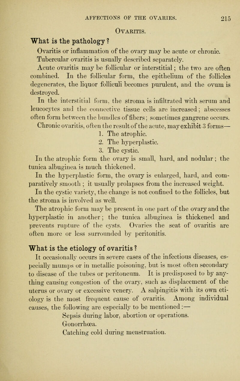 Ovaritis. What is the pathology ? Ovaritis or inflammation of the ovary may be acute or chronic. Tubercular ovaritis is usually described separately. Acute ovaritis may be follicular or interstitial; the two are often combined. In the follicular form, the epithelium of the follicles degenerates, the liquor folliculi becomes purulent, and the ovimi is destroyed. In the interstitial form, the stroma is iufikrated with serum and leucocjtes and the connective tissue cells are increased; abscesses often form between the bundles of fibers; sometimes gangrene occurs. Chronic ovaritis, often the result of the acute, may exhibit 3 forms— 1. The atrophic. 2. The hyperplastic. 3. The cystic. In the atrophic form the ovary is small, hard, and nodular; the tunica albuginea is much thickened. In the hyperplastic form, the ovary is enlarged, hard, and com- paratively smooth ; it usually prolapses from the increased weight. In the cystic variety, the change is not confined to the follicles, but the stroma is involved as well. The atrophic fui-m may be present in one part of the ovary and the hyperplastic in another; the tunica albuginea is thickened and prevents rupture of the cysts. Ovaries the seat of ovaritis are often more or less surrounded by peritonitis. What is the etiology of ovaritis ? It occasionally occurs in severe cases of the infectious diseases, es- pecially mumps or in metallic poisoning, but is most often secondary to disease of the tubes or peritoneum. It is predisposed to by any- thing causing congestion of the ovary, such as displacement of the uterus or ovary or excessive venery. A salpingitis with its own eti- ology is the most frequent cause of ovaritis. Among individual causes, the following are especially to be mentioned:— Sepsis during labor, abortion or operations. Gonorrhoea. Catching cold during menstruation.