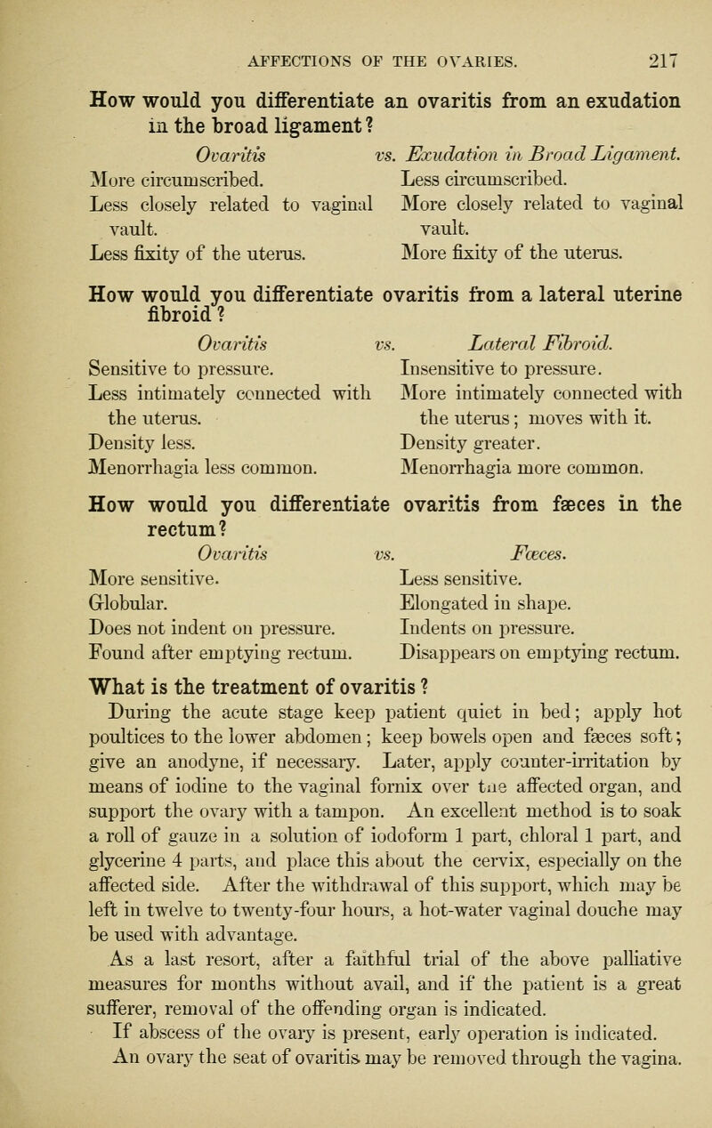 How would you differentiate an ovaritis from an exudation in the broad ligament? Ovaritis vs. Exudation in Broad Ligament More circumscribed. Less circumscribed. Less closely related to vaginal More closely related to vaginal vault. vault. Less fixity of the uterus. More fixity of the uterus. How would you differentiate ovaritis from a lateral uterine fibroid ? Ovaritis vs. Lateral Fibroid. Sensitive to pressure. Insensitive to pressure. Less intimately connected with More intimately connected with the uterus. the uterus; moves with it. Density less. Density greater. Menorrhagia less common. Menorrhagia more common. How would you differentiate ovaritis from faeces in the rectum? Ovaritis vs. Fceces. More sensitive. Less sensitive. Grlobular. Elongated in shape. Does not indent on pressure. Indents on pressure. Found after emptying rectum. Disappears on emptying rectum. What is the treatment of ovaritis ? During the acute stage keep patient quiet in bed; apply hot poultices to the lower abdomen; keep bowels open and faeces soft; give an anodyne, if necessary. Later, apply counter-initation by means of iodine to the vaginal fornix over tiie affected organ, and support the ovary with a tampon. An excellent method is to soak a roll of gauze in a solution of iodoform 1 part, chloral 1 part, and glycerine 4 parts, and place this about the cervix, especially on the affected side. After the withdrawal of this support, which may be left in twelve to twenty-four hours, a hot-water vaginal douche may be used with advantage. As a last resort, after a faithful trial of the above palliative measures for months without avail, and if the patient is a great sufferer, removal of the offending organ is indicated. If abscess of the ovary is present, early operation is indicated. An ovary the seat of ovaritis may be removed through the vagina.