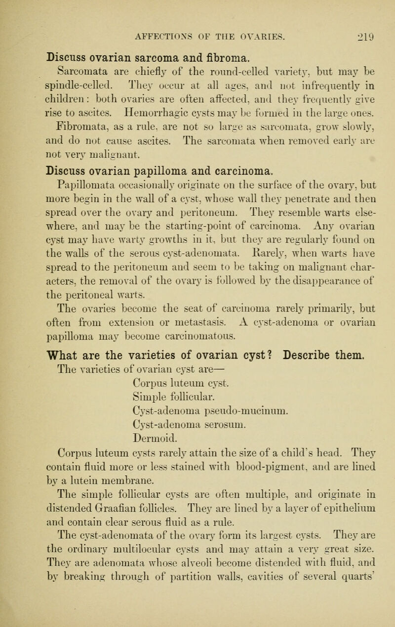 Discuss ovarian sarcoma and fibroma. Sarcomata are chiefly of the round-celled varietj', but may be spindle-celled. They occur at all age.s, and not infrequently in children: both ovaries are often affected, and they frequently give rise to ascites. Hemorrhagic cj'sts may be formed in the large ones. Fibromata, as a rule, are not so large as sarcomata, grow slowly, and do not cause ascites. The sarcomata when removed early arc not very malignant. Discuss ovarian papilloma and carcinoma. Papillomata occasionally originate on the surface of the ovary, but more begin in the wall of a c^'st, whose wall they penetrate and then spread over the ovary and peritoneum. They resemble warts else- where, and may be the starting-point of carcinoma. Any ovarian cyst may have warty growths in it, but they are regularly found on the walls of the serous cyst-adenomata. Rarely, when warts have spread to the peritoneum and seem to be taking on malignant char- acters, the removal of the ovary is followed by the disappearance of the peritoneal warts. The ovaries become the seat of carcinoma rarely primarily, but often from extension or metastasis. A cyst-adenoma or ovarian papilloma may become carcinomatous. What are the varieties of ovarian cyst? Describe them. The varieties of ovarian cyst are— Corpus luteum cyst. Simple follicular. Cyst-adenoma pseudo-mucinum. Cj'st-adenoma serosum. Dermoid. Corpus luteum cysts rarely attain the size of a child's head. They contain fluid more or less stained with blood-pigment, and are lined by a lutein membrane. The simple follicular cj'sts are often multiple, and originate in distended Graafian follicles. They are lined by a layer of epithelium and contain clear serous fluid as a rule. The cyst-adenomata of the ovary form its largest cj^sts. They are the ordinary multilocular cysts and may attain a very great size. They are adenomata whose alveoli become distended with fluid, and by breaking through of partition walls, cavities of several quarts'