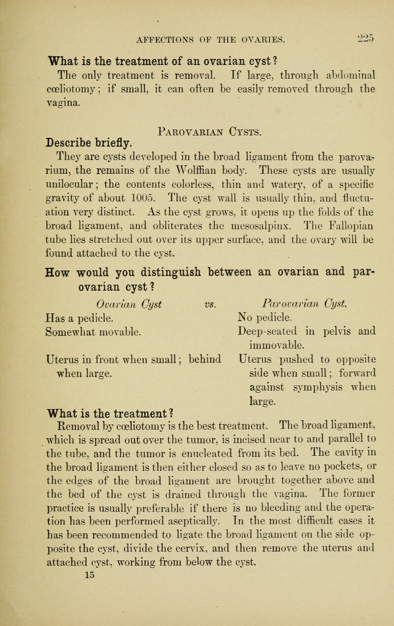 What is the treatment of an ovarian cyst ? The onh treatment is removal. If large, through abdominal coeliotomy; if small, it can often be easily removed through the vagina. Parovarian Cysts. Describe briefly. They are cysts developed in the broad ligament from the parova- rium, the remains of the Wolffian body. These cysts are usually unilocular; the contents colorless, thin and watery, of a specific gravity of about 1005. The cyst wall is usually thin, and fluctu- ation very distinct. As the c^'st grows, it opens up the folds of the broad ligament, and obliterates the mesosalpinx. The Fallopian tube lies stretched out over its upper surface, and the ovary will be found attached to the cyst. How would you distinguish between an ovarian and par- ovarian cyst ? Ovarian Cyst Has a pedicle. Somewhat movable. Uterus in front when small when laro:e. vs. Parovarian Cyst. No pedicle. Deep-seated in pelvis and immovable, behind Uterus pushed to opposite side when small; forward against symphysis when large. What is the treatment ? Removal by coeliotomy is the best treatment. The broad ligament, which is spread out over the tumor, is incised near to and parallel to the tube, and the tumor is enucleated from its bed. The cavity in the broad ligament is then either closed so as to leave no pockets, or the edges of the broad ligament are brought together above and the bed of the cyst is drained through the vagina. The former practice is usually preferable if there is no bleeding and the opera- tion has been performed aseptically. Tn the most difficult cases it has been recommended to ligate the broad ligament on the side op- posite the cyst, divide the cervix, and then remove the uterus and attached cyst, working from below the cyst. 15