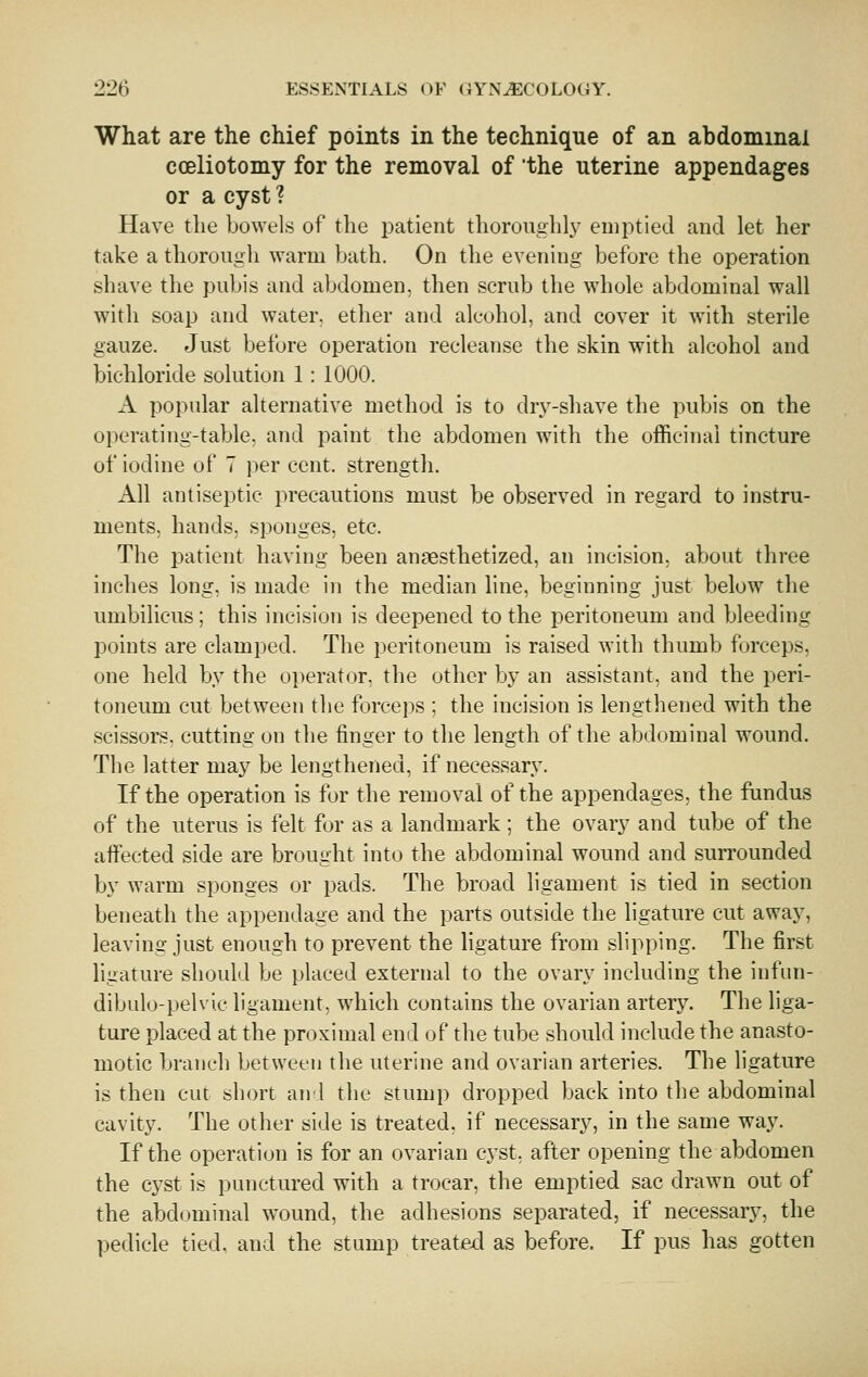 What are the chief points in the technique of an abdominal coeliotomy for the removal of the uterine appendages or a cyst ? Have the bowels of the patient thoroiighlj^ emptied and let her take a thorough warm bath. On the evening before the operation shave the pubis and abdomen, then scrub the whole abdominal wall with soap and water, ether and alcohol, and cover it with sterile gauze. Just before operation recleanse the skin with alcohol and bichloride solution 1: 1000. A popular alternative method is to drj^-shave the pubis on the operating-table, and paint the abdomen with the officinal tincture of iodine of 7 per cent, strength. All antiseptic precautions must be observed in regard to instru- ments, hands, sponges, etc. The patient having been anaesthetized, an incision, about three inches long, is made in the median line, beginning just below the umbilicus; this incision is deepened to the peritoneum and bleeding points are clamped. The peritoneum is raised with thumb forceps, one held by the oi)erator, the other by an assistant, and the peri- toneum cut between the forceps ; the incision is lengthened with the scissors, cutting on the finger to the length of the abdominal wound. The latter may be lengthened, if necessary. If the operation is for the removal of the appendages, the fundus of the uterus is felt for as a landmark; the ovary and tube of the affected side are brought into the abdominal wound and surrounded by warm sponges or pads. The broad ligament is tied in section beneath the appendage and the parts outside the ligature cut away, leaving just enough to prevent the ligature from slipping. The first ligature should be placed external to the ovary including the iufiin- dibido-pelvic ligament, which contains the ovarian arterj^ The liga- ture placed at the proximal end of the tube should include the anasto- motic branch between the uterine and ovarian arteries. The ligature is then cut short an'I the stump dropped back into the abdominal cavity. The other side is treated, if necessary, in the same way. If the operation is for an ovarian cyst, after opening the abdomen the C3^st is punctured with a trocar, the emptied sac drawn out of the abdominal wound, the adhesions separated, if necessary, the pedicle tied, and the stump treated as before. If pus has gotten
