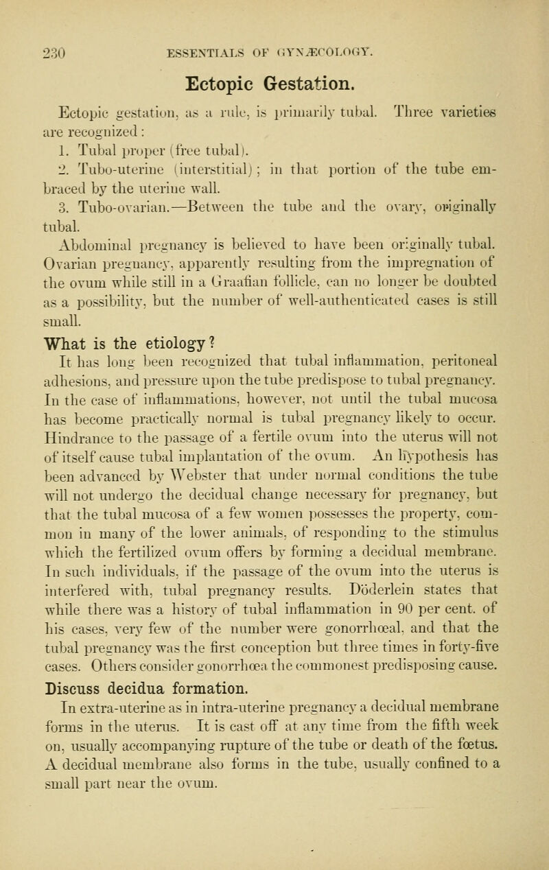 Ectopic Gestation. Ectopic gestatinii. a.>- u rule, is in'iiiiarily tubul. Three varieties are recognized: 1. Tubal proper (free tubal i. 2. Tubo-uteriiJL' i interstitialj ; in that portion of the tube em- braced by the uterine wall. 3. Tubo-ovarian.—Between the tube and tlie ovary, oinginally tubal. Abdominal pregnancy is believed to have been originally tubal. Ovarian pregnancy, apparently resulting from the impregnation of the ovum while still in a Graafian follicle, can no longer be doubted as a possibility, but the numljer of well-authenticated cases is still small. What is the etiology? It has long been recognized that tubal inflammation, peritoneal adhesions, and pressure upon the tube predispose to tubal pregnancy. In the case of inflammations, however, not until the tubal mucosa has become practically normal is tubal pregnancy likely to occur. Hindrance to the passage of a fertile ovum into the uterus will not of itself cause tubal implantation of the ovum. An hypothesis has been advanced by Webster that under normal conditions the tube will not undergo the decidual change necessary for pregnancy, but that the tubal mucosa of a few women possesses the property, com- mon in many of the lower animals, of responding to the stimulus which the fertilized ovum ofiers by forming a decidual membrane. In such individuals, if the passage of the ovum into the uterus is interfered with, tubal pregnancy results. Doderlein states that while there was a history of tubal inflammation in 90 per cent, of his cases, very few of the number were gonorrhoeal. and that the tubal pregnancy was the first conception but three times in fortj'-five cases. Others consider gonorrhoea the commonest predisposing cause. Discuss decidua formation. In extra-uterine as in intra-uterine pregnancy a decidual membrane forms in the utenis. It is cast off at any time from the fifth week on, usually accompanying rupture of the tube or death of the foetus. A decidual membrane also forms in the tube, usually confined to a small part near the ovum.