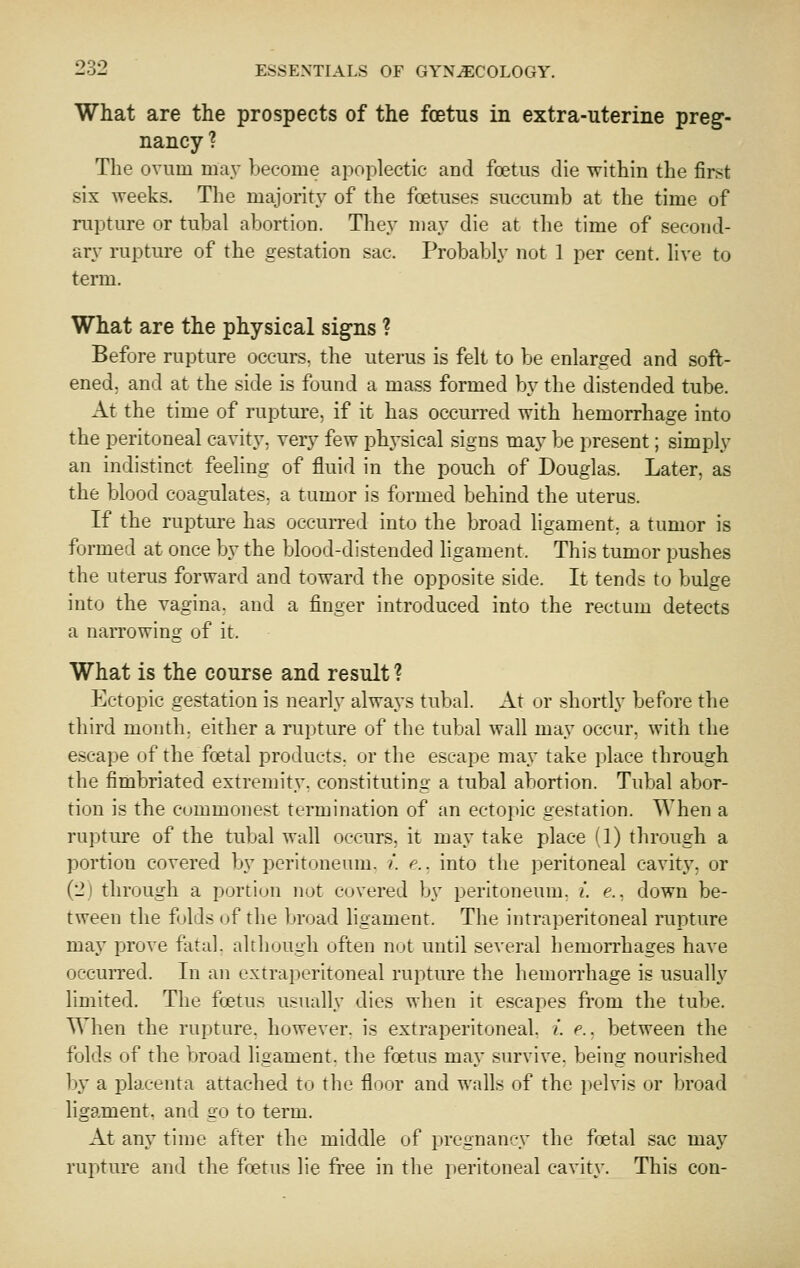 What are the prospects of the foetus in extra-uterine preg- nancy ? The ovum may become apoplectic and foetus die within the first six weeks. The majority of the foetuses succumb at the time of rupture or tubal abortion. They may die at the time of second- ary rupture of the gestation sac. Probably not 1 per cent, live to term. What are the physical signs ? Before rupture occurs, the uterus is felt to be enlarged and soft- ened, and at the side is found a mass formed by the distended tube. At the time of rupture, if it has occurred with hemorrhage into the peritoneal cavity, very few phj'sical signs may be present; simply an indistinct feeling of fluid in the pouch of Douglas. Later, as the blood coagulates, a tumor is formed behind the uterus. If the rupture has occurred into the broad ligament, a tumor is formed at once by the blood-distended ligament. This tumor pushes the uterus forward and toward the opposite side. It tends to bulge into the vagina, and a finger introduced into the rectum detects a narrowing of it. What is the course and result ? Ectopic gestation is nearly always tubal. At or shortly before the third month, either a ruj^ture of the tubal wall may occur, with the escape of the foetal products, or the escape may take place through the fimbriated extremity, constituting a tubal abortion. Tubal abor- tion is the Commonest termination of an ectopic gestation. When a rupture of the tubal wall occurs, it may take place (1) through a portion covered by peritoneum. ?*. e.. into the peritoneal cavity, or (2) through a portion not covered by peritoneum, i. e., down be- tween the folds of the broad ligament. The intraperitoneal rupture may prove fatal, although often not until several hemorrhages have occurred. In an extraperitoneal rupture the hemorrhage is usually limited. The foetus usually dies when it escapes from the tube. When the rupture, however, is extraperitoneal, i. e.. between the folds of the broad ligament, the foetus may survive, being nourished by a placenta attached to the floor and walls of the i>elvis or broad ligament, and go to term. At any time after the middle of pregnancy the foetal sac may ruptui'e and the foetus lie fi'ee in the peritoneal cavity. This con-