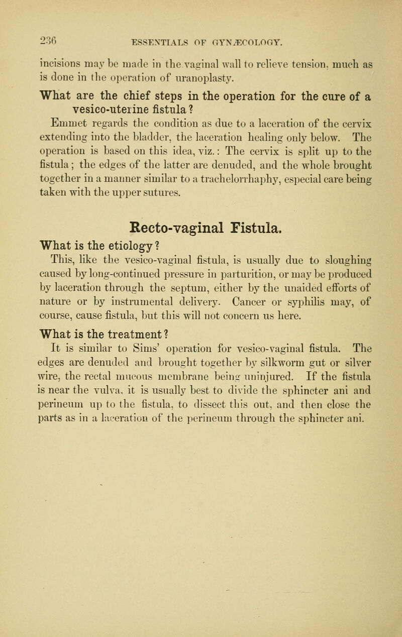 incisions may be made in the vaginal wall to relieve tension, much as is done in the operation of uranoplasty. What are the chief steps in the operation for the cure of a vesico-uterine fistula ? Emmet regards the condition as due to a laceration of the cervix extending into the bladder, the laceration healing only below. The operation is based on this idea, viz.: The cervix is split up to the fistula; the edges of the latter are denuded, and the whole brought together in a manner similar to a trachelon-haphy, especial care being taken with the upper sutures. Recto-vaginal Fistula. What is the etiology ? This, like the vesieo-vaginal fistula, is usually due to sloughing caused by long-continued pressure in parturition, or may be produced by laceration through the septum, either by the unaided efforts of nature or by instramental delivery. Cancer or syphilis may, of course, cause fistula, but this will not concern us here. What is the treatment ? It is similar to Sims' operation for vesieo-vaginal fistula. The edges are denuded and brought together by silkworm gut or silver wire, the rectal mucous membrane being uninjured. If the fistula is near the vulva, it is usually best to divide the sphincter ani and perineum up to the fistula, to dissect this out, and then close the parts as in a laceration of the perineum through the sphincter ani.