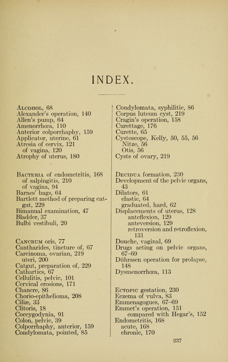 INDEX. Alcohol, 68 Alexander's operation, 140 Allen's pump, 64 Amenorrhoea, 110 Anterior colporrhaphy, 159 Applicator, uterine, 61 Atresia of cervix, 121 of vagina, 120 Atrophy of uterus, 180 Bacteria of endometritis, 168 of salpingitis, 210 of vagina, 94 Barnes' bags, 64 Bartlett method of preparing cat- gut, 229 Bimanual examination, 47 Bladder, 37 Bulbi vestibuli, 20 Cancrum oris, 77 Cantharides, tincture of, 67 Carcinoma, ovarian, 219 uteri, 200 Catgut, preparation of, 229 Cathartics, 67 Cellulitis, pelvic, 101 Cervical erosions, 171 Chancre, 86 Chorio-epithelioma, 208 Cili«, 33 Clitoris, 18 ^ Coccygodynia, 91 Colon, pelvic, 39 Colporrhaphy, anterior, 159 Condylomata, pointed, 85 Condylomata, syphilitic, 86 Corpus luteiun cyst, 219 Cragin's operation, 158 Curettage, 176 Curette, 65 Cystoscope, Kelly, 50, 55, 56 Nitze, 56 Otis, 56 Cysts of ovary, 219 Decidua formation, 230 Development of the pelvic organs, 43 Dilators, 61 elastic, 64 graduated, hard, 62 Displacements of uterus, 128 anteflexion, 129 anteversion, 129 retroversion and retroflexion, 131 Douche, vaginal, 69 Drugs acting on pelvic organs, 67-69 Dlihrssen operation for prolapse, 148 Dysmenorrhoea, 113 Ectopic gestation, 230 Eczema of vulva, 83 Emmenagogues, 67-69 Emmet's operation, 151 compared with Hegar's, 152 Endometritis, 168 acute, 168 chronic, 170