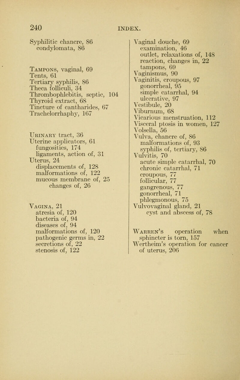 S\T3hilitic chancre, 86 condylomata, 86 Tampons, vaginal, 69 Tents, 61 Tertiary sj^Dliilis, 86 Theea folliculi, 34 Thrombophlebitis, septic, 104 Th3Toid extract, 68 Tincture of cantharides, 67 Trachelorrhaph}', 167 Urinary tract, 36 Uterine applicators, 61 fungosities, 174 ligaments, action of, 31 Uterus, 24 displacements of, 128 maKormations of, 122 mucous membrane of, 25 changes of, 26 Vagina, 21 atresia of, 120 bacteria of, 94 diseases of, 94 maKormations of, 120 pathogenic germs in, 22 secretions of, 22 stenosis of, 122 Vaginal douche, 69 examination, 46 outlet, relaxations of, 148 reaction, changes in, 22 tampons, 69 Vaginismus, 90 Vaginitis, croupous, 97 gonorrheal, 95 simple catarrhal, 94 ulcerative, 97 Vestibule, 20 \'ibm'nimi, 68 Vicarious menstruation, 112 Msceral ptosis in women, 127 A'olsella, 56 Wilva, chancre of, 86 malformations of, 93 s^^hilis of, tertiary, 86 Vuhdtis, 70 acute simple catarrhal, 70 chronic catarrhal, 71 croupous, 77 follicular, 77 gangrenous, 77 gonorrheal, 71 phlegmonous, 75 Vulvovaginal gland, 21 cyst and abscess of, 78 Warren's operation when sphincter is torn, 157 Wertheim's operation for cancer of uterus, 206