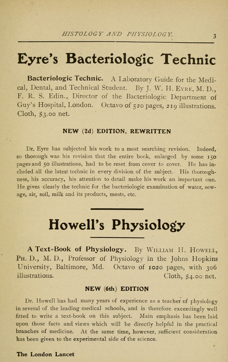 HISTOLOGY AND PHYSIOLOGY. Eyre's Bacteriologlc Technic Bacteriologic Technic. A Laboratory Guide for the Medi- cal, Dental, and Technical Student. Bv J. W. H. Eyre, M. D. F. R. S. Edin., Director of the Bacteriologic Department of Guy's Hospital, London. Octavo of 520 pages, 219 illustrations. Cloth, $3.00 net. NEW (2d) EDITION. REWRITTEN Dr. Eyre has subjected his work to a most searching revision. Indeed, so thorough was his revision that the entire book, enlarged by some 150 pages and 50 illustrations, had to be reset from cover to cover. He has in- cluded all the latest technic in every division of the subject. His thorough- ness, his accuracy, his attention to detail make his work an important one. He gives clearly the technic for the bacteriologic examination of water, sew- age, air, soil, milk and its products, meats, etc. Howeirs Physiolog'y A Text=Book of Physiology. By William M. Howell, Ph. D., M. D., Professor of Physiology in the Johns Hopkins University, Baltimore, Md. Octavo of 1020 pages, with 306 illustrations. Cloth, $4.00 net. NEW (6th) EDITION Dr. Howell has had many years of experience as a teacher of physiology in several of the leading medical schools, and is therefore exceedingly well fitted to write a text-book on this subject. Main emphasis has been laid upon those facts and views which will be directly helpful in the practical branches of medicine. At the same time, however, sufficient consideration has been given to the experimental side of the science. The London Lancet