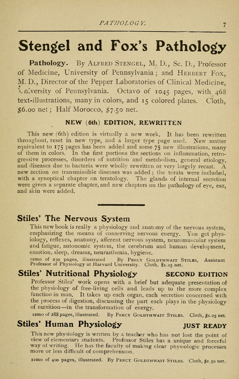 PATHOLOGY. Stengel and Fox's Pathology Pathology. By Alfred Stengel, M. D., Sc. D., Professor of Medicine, University of Pennsylvania; and Herbert Fox, M. D., Director of the Pepper Laboratories of Clinical Medicine, Xn^ersity of Pennsylvania. Octavo of 1045 P^g^s, with 468 text-illustrations, many in colors, and 15 colored plates. Cloth, ^6.00 net; Half Morocco, $7.50 net. NEW (6th) EDITION, REWRITTEN This new (6th) edition is virtually a new work. It has been rewritten throLigliout, reset in new type, and a larger type page used. New matter equivalent to 175 pages has been added and some 75 new illustrations, many of them in colors. In the first portions the sections on inflammation, retro- gressive processes, disorders of nutrition and metabolism, general etiology, and diseases due to bacteria were wholly rewritten or very largely recast. A new section on transmissible diseases was added ; the terata were included, with a synoptical chapter on teratology. The glands of internal secretion were given a separate chapter, and new chapters on the pathology of eye, ear, and skin were added. Stiles* The Nervous System This new book is really a physiology and anatomy of the nervous system, emphasizing the means of conserving nervous energy. You get phys- iology, reflexes, anatomy, afferent nervous system, neuromuscular system and fatigue, autonomic system, the cerebrum and human development, emotion, sleep, dreams, neurasthenia, hygiene. i2mo of 230 pages, illustrated By Percy Goldthwait Stiles, Assistant Professor of Physiology at Harvard University. Cloth, I1.25 net. Stiles* Nutritional Physiology SECOND edition Professor Stiles' work opens with a brief but adequate presentation of the physiology of free-living cells and leads up to the more complex function in man. It takes up each organ, each secretion concerned with the process of digestion, discussing the part each plays in the physiology of nutrition—in the transformation of energy. i2mo of 288 pages, illustrated. By Percy Goldthwait Stiles. Cloth, ^1.25 net. Stiles' Human Physiology jusT ready This new physiology is written by a teacher who has not lost the point of view of elementary students. Professor Stiles has a unique and forceful way of writing. He has the faculty of making clear physiologic processes more or less difficult of comprehension. i2mo of 400 pages, illustrated. By Percy Goldthwait Stiles. Cloth, $1.50 net.