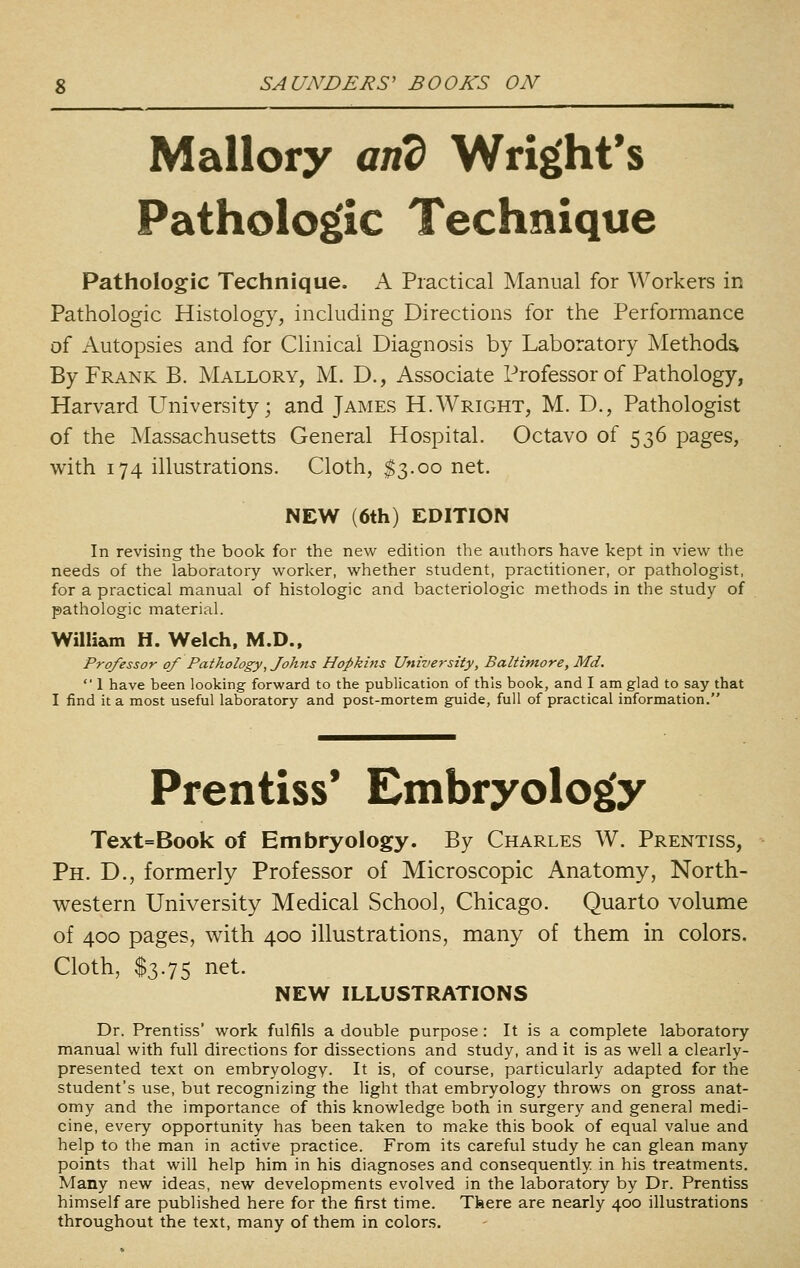Mallory and Wright's Pathologic Technique Pathologic Technique. A Practical Manual for Workers in Pathologic Histology, including Directions for the Performance of Autopsies and for Clinical Diagnosis by Laboratory Methods By Frank B. Mallory, M. D., Associate Professor of Pathology, Harvard University; and James H.Wright, M. D., Pathologist of the Massachusetts General Hospital. Octavo of 536 pages, with 174 illustrations. Cloth, $3.00 net. NEW (6th) EDITION In revising the book for the new edition the authors have kept in view the needs of the laboratory worlcer, whether student, practitioner, or pathologist, for a practical manual of histologic and bacteriologic methods in the study of pathologic material. William H. Welch, M.D., Professor of Pathology, Johns Hopkins University, Baltimore, Md.  1 have been looking forward to the publication of this book, and I am glad to say that I find it a most useful laboratory and post-mortem guide, full of practical information. Prentiss* Embryology Text=Book of Embryology. By Charles W. Prentiss, Ph. D., formerly Professor of Microscopic Anatomy, North- western University Medical School, Chicago. Quarto volume of 400 pages, with 400 illustrations, many of them in colors. Cloth, $3.75 net. NEW ILLUSTRATIONS Dr. Prentiss' work fulfils a double purpose: It is a complete laboratory manual with full directions for dissections and study, and it is as well a clearly- presented text on embryology. It is, of course, particularly adapted for the student's use, but recognizing the light that embryology throws on gross anat- omy and the importance of this knowledge both in surgery and general medi- cine, every opportunity has been taken to make this book of equal value and help to the man in active practice. From its careful study he can glean many points that will help him in his diagnoses and consequently in his treatments. Many new ideas, new developments evolved in the laboratory by Dr. Prentiss himself are published here for the first time. Tbere are nearly 400 illustrations throughout the text, many of them in colors.