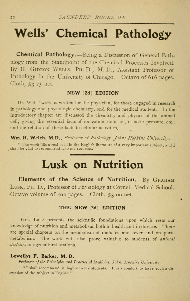 Wells* Chemical Pathology Chemical Pathology.—Being a Discussion of General Path- ology from the Standpoint of the Chemical Processes Involved. By H. Gideon Wells, Ph. D., ^l. D., Assistant Professor of Pathology in the University of Chicago. Octavo of 6t6 pages. Cloth, $3.25 net. NEW (2d) EDITION Dr. Wells' work is written for the physician, for those engaged in research in pathology and physiologic chemistry, and for the medical student. In the introductory chapter are discussed the chemistry and physics of the animal cell, giving the essential facts of ionization, diffusion, osmolic pressure, etc.; -and the relation of these facts to cellular activities, Wm. H. Welch, M.D., Professor of Pathology, Johns Hopkins University. The work fills a real need in the English literature of a very important subject, and I shall be glad to recommend it to my students. Lusk on Nutrition Elements of the Science of Nutrition. By Graham Lusk, Ph. D,, Professor of Physiology at Cornell Medical School. Octavo volume of 402 pages. Cloth, $3.00 net, THE NEW (2d) EDITION Prof. Lusk presents the scientific foundations upon which rests our knowledge of nutrition and metabolism, both in health and in disease. There are special chapters on the metabolism of diabetes and fever and on purin metabolism. The work will also prove valuable to students of animal -dietetics at agricultural stations. Lewellys F. Barker, M. D. Processor of the Principles and Practice of Medicine, Johns Hopkins University I shall recommend it highly to my students. It is a comfort to have such a dis- ;£ussion of the subject in English.