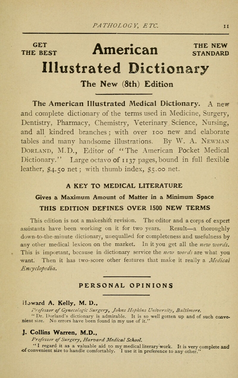 GET Ar«ri«««^*^«^ THE NEW THE BEST nmericaii standard Illustrated Dictionary The New (8th) Edition The American Illustrated Medical Dictionary. A new and complete dictionary of the terms used in Medicine, Surgery, Dentistry, Pharmacy, Chemistry, Veterinary Science, Nursing, and all kindred branches; with over loo new and elaborate tables and many handsome illustrations. By W. A. Newman Borland, M.D., Editor of ''The American Pocket Medical Dictionary. Large octavo of 1137 pages, bound in full flexible leather, ^4.50 net; with thumb index, $5.00 net. A KEY TO MEDICAL LITERATURE Gives a Maximum Amount of Matter in a Minimum Space THIS EDITION DEFINES OVER 1500 NEW TERMS This edition is not a makeshift revision. The editor and a corps of expert assistants have been working on it for two years. Result—a thoroughly do\vn-to-the-minute dictionary^ unequalled for completeness and usefulness by any other medical lexicon on the market. In it you get all the new words. This is important, because in dictionar}'' service the nezv words are what you ■want. Then it has two-score other features that make it really a Medical Encyclopedia. PERSONAL OPINIONS Howard A. Kelly, M. D., Professor of Gynecologic Surgery, Johns Hopkins University, Baltimore. Dr. Dorland's dictionary is admirable. It is so well gotten up and of such conve- nient size. No errors have been found in my use of it. J. Collins Warren, M.D., Professor of Surgery, Harvard Medical School. I regard it as a valuable aid to my medical literary work. It is very complete and •of convenient size to handle comfortably. I use it in preference to any other.