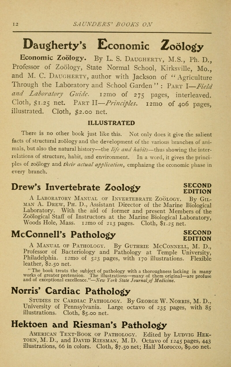 Daugherty's Economic Zoolog'y Economic Zoology. By L. S. Daugherty, M.S., Ph. D., Professor of Zoology, State Normal School, Kirksville, Mo., and M. C. Daugherty, author with Jackson of ''Agriculture Through the Laboratory and School Garden '' : Part I—Field and Laboj-afory Guide. i2mo of 275 pages, interleaved. Cloth, ^1.25 net. Part \\—Principles. i2mo of 406 pages, illustrated. Cloth, ^2.00 net. ILLUSTRATED There is no other book just like this. Not only does it give the salient facts of structural zoology and the development of the various branches of ani- mals, but also the natural history—the life and hahits~\}LV\\i showing the inter- relations of structure, habit, and environment. In a word, it gives the princi- ples of zoology and their actual application, emphaizng the economic phase in every branch. Drew's Invertebrate Zoology IdhtSn A Laboratory Manual of Invertebrate Zoology. By Gil- man A. Drew, Ph. D., Assistant Director of the Marine Biological Laboratory. With the aid of former and present Members of the Zoological Staff of Instructors at the Marine Biological Laboratory, Woods Hole, Mass. i2mo of 213 pages. Cloth, $1.25 net. McConnell's Pathology IdPt°SS A Manual of Pathology. By Guthrie McConnell, M. D., Professor of Bacteriology and Pathology at Temple University, Philadelphia. i2mo of 523 pages, with 170 illustrations. Flexible leather, $2.50 net. The book treats the subject of pathology with a thoroughness lacking in many- works of greater pretension. The illustrations—many of them original—are profuse and of exceptional excellence.—Islew York State Journalj)f Medicine. Norris* Cardiac Pathology Studies in Cardiac Pathology. By George W. Norris, M. D., University of Pennsylvania. Large octavo of 235 pages, with 85 illustrations. Cloth, $5.00 net. Hektoen and Riesman's Pathology American Text-Book of Pathology. Edited by Ludvig Hek- toen, M. D., and David Riesman, M. D. Octavo of 1245 pages, 443 illustrations, 66 in colors. Cloth, $7.50 net; Half Morocco, $9.00 net.