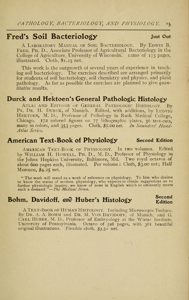 Fred's Soil Bacteriology Just out A Laboratory Manual of Soil Bacteriology. By Edwin B. Fred, Ph. D., Associate Professor of Agricultural Bacteriology in the College of Agriculture, University of Wisconsin. i2mo of 175 pages, illustrated. Cloth, $1.25 net. This work is the outgrowth of several years of experience in teach- ing soil bacteriology. The exercises described are arranged primarily for students of soil bacteriology, soil chemistry and physics, and plant pathology. As far as possible the exercises are planned to give quan- titative results. Durck and Hektoen's General Pathologic Histology Atlas and Epitome of General Pathologic Histology. By Pr. Dr. H. Durck, of Munich. Edited, with addidons, by Ludvig Hektoen, M. D., Professor of Pathology in Rush Medical College, Chicago, 172 colored figures on 77 lithographic plates, 36 text-cuts, many in colors, and 353 pages. Cloth, ^5.00 net. In Saunders' Hand- Atlas Series. American Text-Book of Physiology Second Edition American Text-Book ok Physiology. In two volumes. Edited by William H. Howell, Ph. D., M. D., Professor of Physiology in the Johns Hopkins University, Baltimore, Md. Two royal octavos of about 600 pages each, illustrated. Per volume : Cloth, ^3.00 net; Half Morocco, ^4.25 net.  The work will stand as a work of reference on physiology. To him who desires to know the status of modern physiology, who expects to obtain suggestions as to further physiologic inquiry, we know of none in English which so eminently meets such a demand.—The Medical News. Bohm, Davidoff, aiid Huberts Histology EdWon A Text-Book of Human Histology. Including Microscopic Technic. By Dr. a. a. Bohm and DR. M. VoN Davidoff, of Munich, and G. Carl Huber, M. D., Professor of Embryology at the Wistar Institute, University of Pennsylvania. Octavo of 528 pages, with 361 beautifal original illustrations. Flexible cloth, $3.50 net.