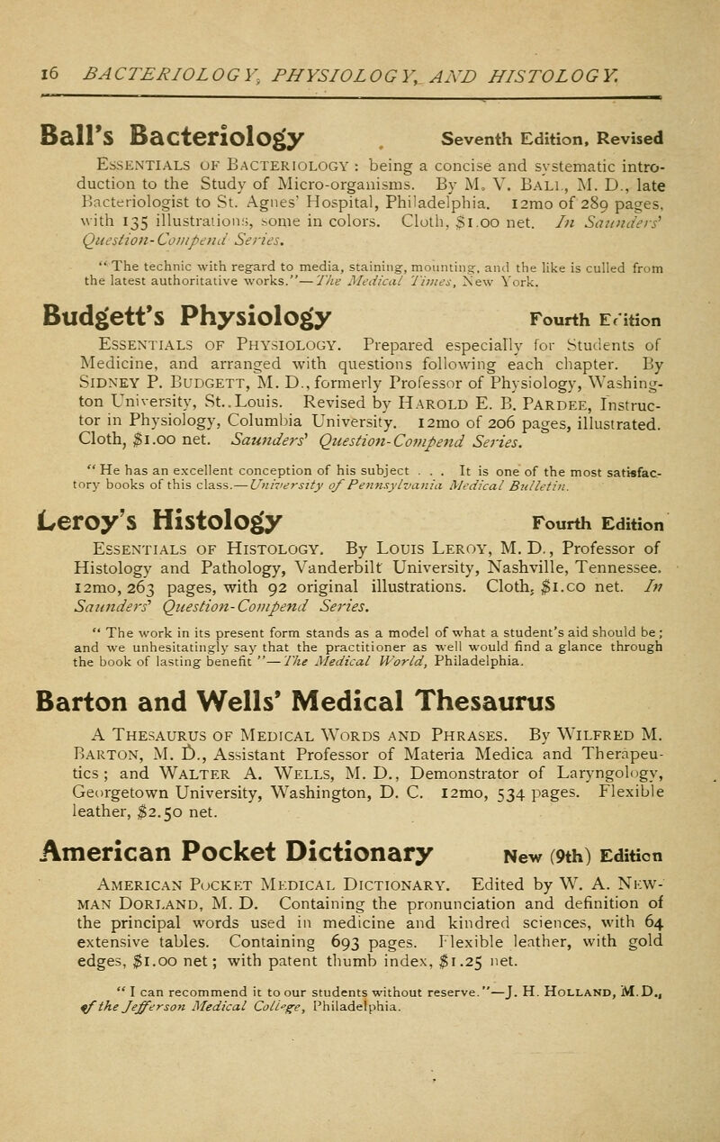 Ball's Bacteriology seventh Edition, Revised Essentials of Bacteriology : being a concise and systematic intro- duction to the Study of Micro-organisms. By M„ V. Bali., M. D., late Bacteriologist to St. Agnes' Hospital, Philadelphia. l2mo of 289 pages, with 135 illustrations, some in colors. Cloth, $1.00 net. In Saunders^ Questi071- Co 1)1 pend Series.  The technic with regard to media, staining, mounting, ami the like is culled from the latest authoritative works.—The Medical Times, 2sew York. Budgett'S Physiology Fourth E^ ition Essentials of Physiology. Prepared especially for Students of Medicine, and arranged with questions following each chapter. By Sidney P, Budgett, M. D., formerly Professor of Physiology, Washing. ton University, St..Louis. Revised by Harold E. B. Pardee, Instruc- tor in Physiology, Columbia University. i2mo of 206 pages, illustrated. Cloth, ^1.00 net. Saunders' Qiiestion-Cojupend Series.  He has an excellent conception of his subject ... It is one of the most satisfac- tory books of this class.— Uninersity of Pentisylvania Medical Bulletin. Leroy's Histology Fourth Edition Essentials of Histology. By Louis Leroy, M.D. , Professor of Histology and Pathology, Vanderbilt University, Nashville, Tennessee. l2mo, 263 pages, with 92 original illustrations. Cloth, $i.co net. Ifi Saunders' Question-Coinpend Series.  The work in its present form stands as a model of what a student's aid should be; and we unhesitatingly say that the practitioner as well would find a glance through the book of lasting benefit —17ie Medical World, Philadelphia. Barton and Wells* Medical Thesaurus A Thesaurus of Medical Words and Phrases. By Wilfred M. Barton, M. £)., Assistant Professor of Materia Medica and Therapeu- tics ; and Walter A. Wells, M. D., Demonstrator of Laryngology, Georgetown University, Washington, D. C. l2mo, 534 pages. Flexible leather, ^2.50 net. American Pocket Dictionary New (9th) Edition American Pcjcket Medical Dictionary. Edited by W. A. New- man DoRLAND, M. D. Containing the pronunciation and definition of the principal words used in medicine and kindred sciences, with 64 extensive tables. Containing 693 pages. Flexible leather, with gold edges, ^i.oo net; with patent thumb index, ^1.25 net.  I can recommend it to our students without reserve.—J. H. Holland, M.D,, ^thelefferson Medical CoH''ge, Philadelphia.