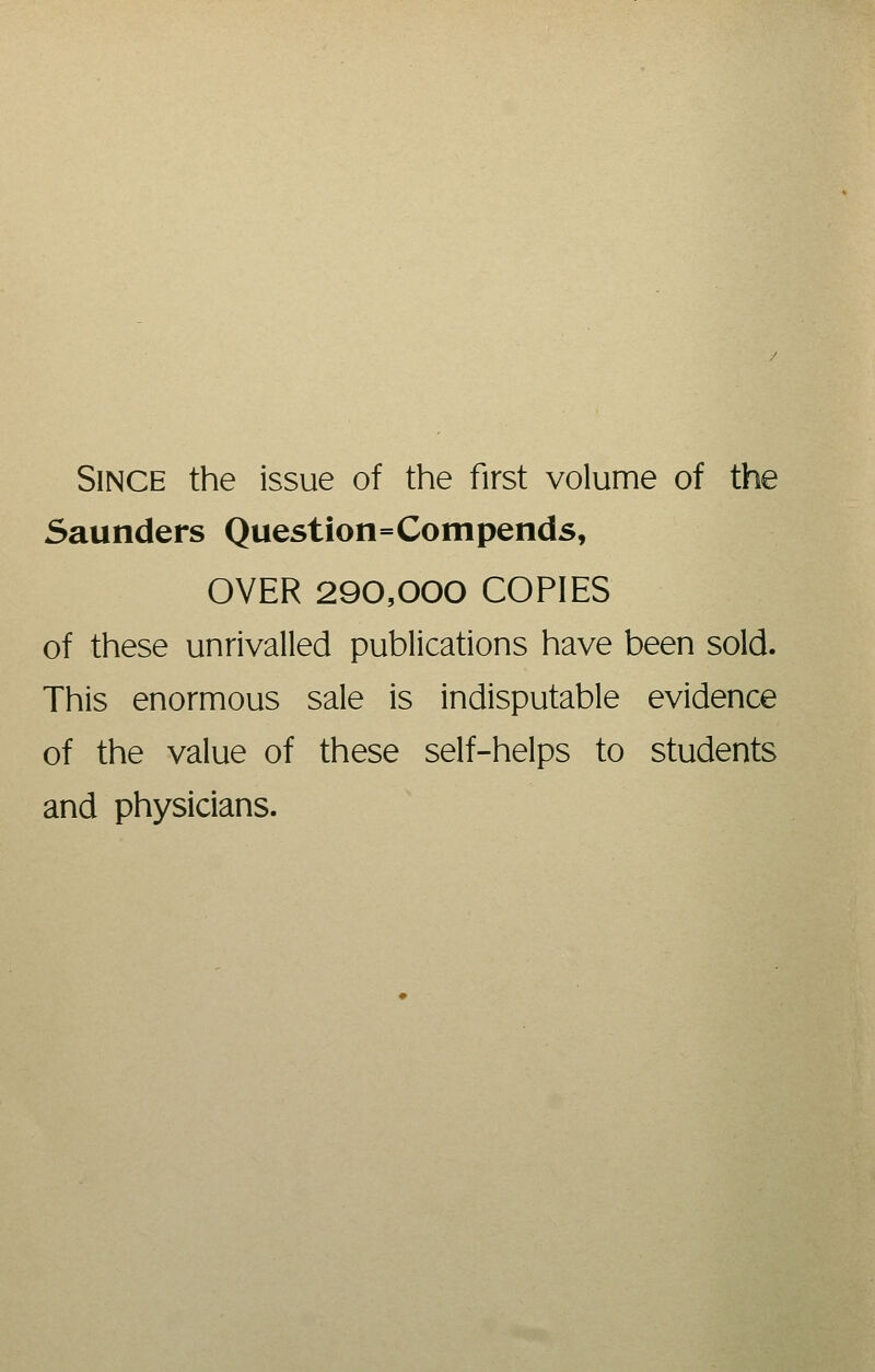 Since the issue of the first volume of the Saunders Question=Compends, OVER 290,000 COPIES of these unrivalled publications have been sold. This enormous sale is indisputable evidence of the value of these self-helps to students and physicians.