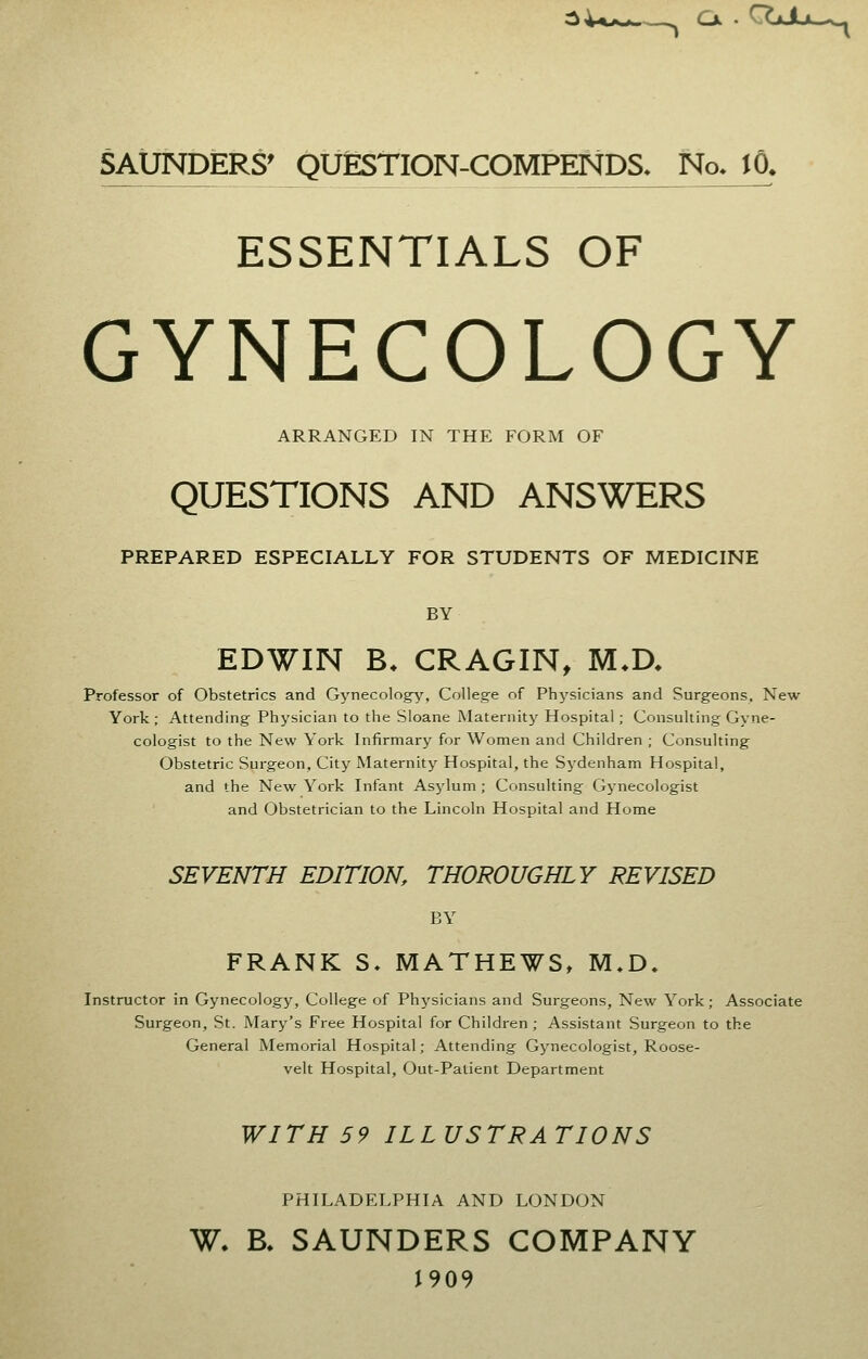 Cx • 'gJL*—. SAUNDERS' QUESTION-COMPENDS._ No. iO. ESSENTIALS OF GYNECOLOGY ARRANGED IN THE FORM OF QUESTIONS AND ANSWERS PREPARED ESPECIALLY FOR STUDENTS OF MEDICINE BY EDWIN B* CRAGIN, M*D. Professor of Obstetrics and Gynecology, College of Physicians and Surgeons, New York; Attending Physician to the Sloane Maternity Hospital; Consulting Gyne- cologist to the New York Infirmary for Women and Children ; Consulting Obstetric Surgeon, City Maternity Hospital, the Sydenham Hospital, and the New York Infant Asylum ; Consulting Gynecologist and Obstetrician to the Lincoln Hospital and Home SEVENTH EDITION, THOROUGHLY REVISED BY FRANK S. MATHEWS, M.D. Instructor in Gynecology, College of Physicians and Surgeons, New York; Associate Surgeon, St. Mary's Free Hospital for Children; Assistant Surgeon to the General Memorial Hospital; Attending Gynecologist, Roose- velt Hospital, Out-Patient Department WITH 59 ILLUSTRATIONS PHILADELPHIA AND LONDON W. B, SAUNDERS COMPANY J909