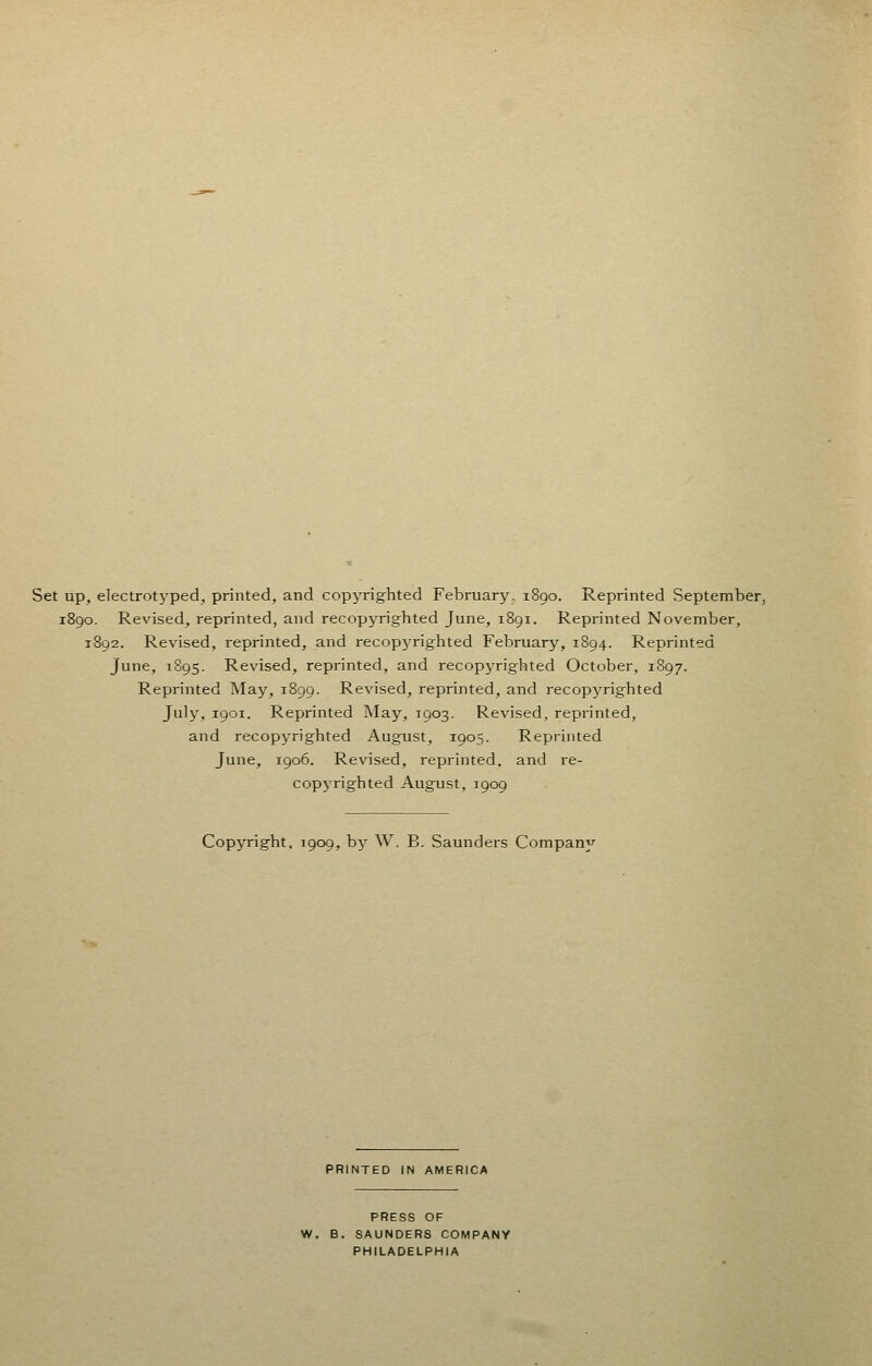 Set up, electrotyped, printed, and copyrighted February, 1890. Reprinted September, 1890. Revised, reprinted, and recopyrighted June, 1891. Reprinted November, 1892. Revised, reprinted, and recopyrighted February, 1894. Reprinted June, 1895. Revised, reprinted, and recopyrighted October, 1897. Reprinted May, 1899. Revised, reprinted, and recopyrighted July, 1901. Reprinted May, 1903. Revised, reprinted, and recopyrighted August, 1905. Reprinted June, 1906. Revised, reprinted, and re- copyrighted August, 1909 Copyright, 1909, by W. B. Saunders Company PRINTED IN AMERICA PRESS OF W. B. SAUNDERS COMPANY PHILADELPHIA