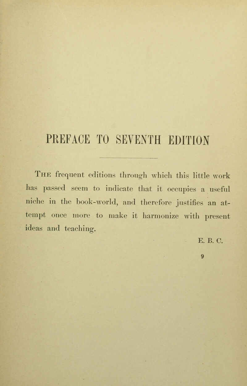 The frequent editions through which this little work has passed seem to indicate that it occupies a useful niche in the book-world, and therefore justifies an at- tempt once more to make it harmonize with present ideas and teaching. E. B. C.