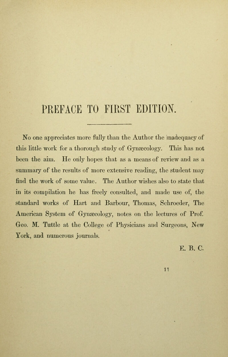 No one appreciates more fully than the Author the inadequacy of this little work for a thorough study of Gynaecology. This has not been the aim. He only hopes that as a means of review and as a summary of the results of more extensive reading, the student may find the work of some value. The Author wishes also to state that in its compilation he has freely consulted, and made use of, the standard works of Hart and Barbour, Thomas, Schroeder, The American System of Gynaecology, notes on the lectures of Prof. Geo, M„ Tuttle at the College of Physicians and Surgeons, New York, and numerous journals. E. B. C. n
