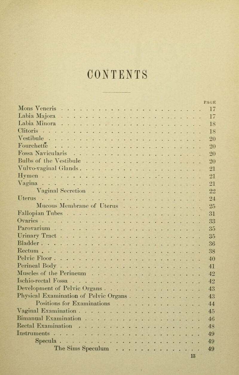 CONTENTS PAGE Mons Veneris 17 Labia Majora 17 Labia Minora IS Clitoris 18 Vestibule 20 Fourchette 20 Fossa Navicularis 20 Bulbs of the Vestibule 20 Vulvo-vaginal Glands , 21 Hymen ■ 21 Vagina 21 Vaginal Secretion 22 Uterus 24 Mucous Membrane of Uterus 25 Fallopian Tubes 31 Ovaries 33 Parovarium , 35 Urinary Tract 35 Bladder 36 Kectum 38 Pelvic Floor 40 Perineal Body 41 Muscles of the Perineum 42 Ischio-rectal Fossa 42 Development of Pelvic Organs 43 Physical Examination of Pelvic Organs 43 Positions for Examinations 44 Vaginal Examination 45 Bimanual Examination , 46 Rectal Examination 48 Instruments 49 Specula 49 The Sims Speculum 49