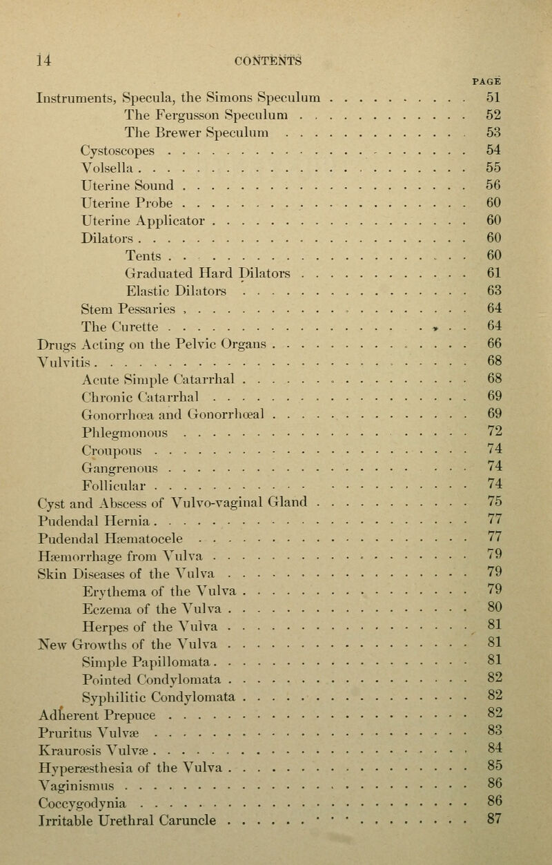 PAGE Instruments, Specula, the Simons Speculum 51 The Fergusson Speculum 52 The Brewer Speculum 53 Cystoscopes - 54 Volsella 55 Uterine Sound 56 Uterine Probe 60 Uterine Applicator 60 Dilators 60 Tents 60 Graduated Hard Dilators 61 Elastic Dilators 63 Stem Pessaries , 64 The Curette ♦ . . 64 Drugs Acting on the Pelvic Organs 66 Vulvitis i 68 Acute Simple Catarrhal 68 Chronic Catarrhal 69 Gonorrhoea and Gonorrhoea! 69 Phlegmonous 72 Croupous 74 Gangrenous ... 74 Follicular 74 Cyst and Abscess of Vulvo-vaginal Gland 75 Pudendal Hernia 77 Pudendal Hematocele 77 Haemorrhage from Vulva ■ 79 Skin Diseases of the Vulva 79 Erythema of the Vulva 79 Eczema of the Vulva 80 Herpes of the Vulva 81 New Growths of the Vulva 81 Simple Papillomata 81 Pointed Condylomata 82 Syphilitic Condylomata 82 Adherent Prepuce 82 Pruritus Vulvae 83 Kraurosis Vulvae 84 Hyperesthesia of the Vulva 85 Vaginismus 86 Coccygodynia 86 Irritable Urethral Caruncle 87