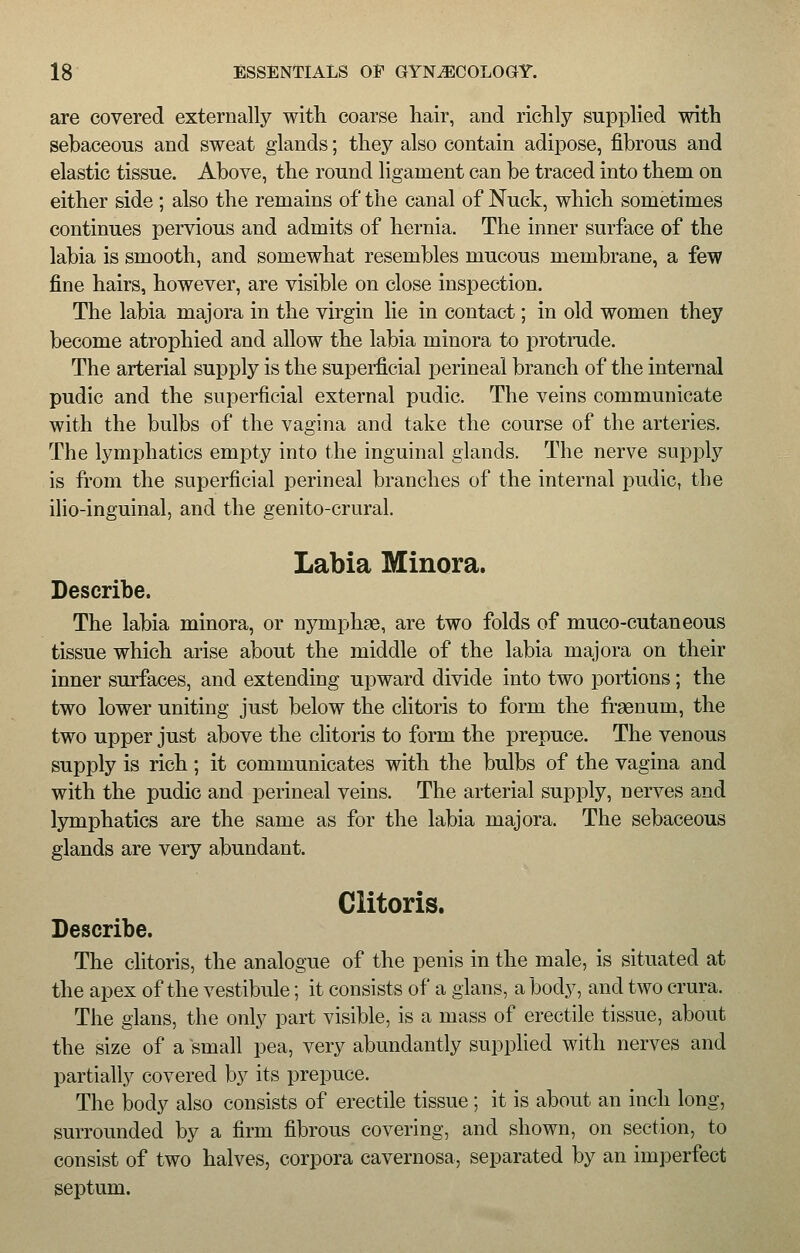 are covered externally with coarse hair, and richly supplied with sebaceous and sweat glands; they also contain adipose, fibrous and elastic tissue. Above, the round ligament can be traced into them on either side ; also the remains of the canal of Nuck, which sometimes continues pervious and admits of hernia. The inner surface of the labia is smooth, and somewhat resembles mucous membrane, a few fine hairs, however, are visible on close inspection. The labia majora in the virgin lie in contact; in old women they become atrophied and allow the labia minora to protrude. The arterial supply is the superficial perineal branch of the internal pudic and the superficial external pudic. The veins communicate with the bulbs of the vagina and take the course of the arteries. The lymphatics empty into the inguinal glands. The nerve supply is from the superficial perineal branches of the internal pudic, the ilio-inguinal, and the genito-crural. Labia Minora. Describe. The labia minora, or nyniphse, are two folds of muco-cutaneous tissue which arise about the middle of the labia majora on their inner surfaces, and extending upward divide into two portions; the two lower uniting just below the clitoris to form the fraenum, the two upper just above the clitoris to form the prepuce. The venous supply is rich; it communicates with the bulbs of the vagina and with the pudic and perineal veins. The arterial supply, nerves and lymphatics are the same as for the labia majora. The sebaceous glands are very abundant. Clitoris. Describe. The clitoris, the analogue of the penis in the male, is situated at the apex of the vestibule; it consists of a glans, a body, and two crura. The glans, the only part visible, is a mass of erectile tissue, about the size of a small pea, very abundantly supplied with nerves and partially covered by its prepuce. The body also consists of erectile tissue; it is about an inch long, surrounded by a firm fibrous covering, and shown, on section, to consist of two halves, corpora cavernosa, separated by an imperfect septum.