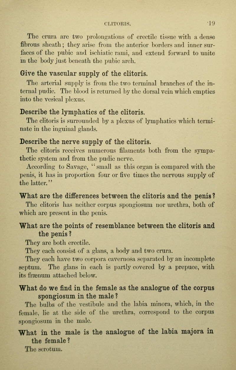 The crura are two prolongations of erectile tissue with a dense fibrous sheath; they arise from the anterior borders and inner sur- faces of the pubic and ischiatic rami, and extend forward to unite in the body just beneath the pubic arch. Give the vascular supply of the clitoris. The arterial supply is from the two terminal branches of the in- ternal pudic. The blood is returned by the dorsal vein which empties into the vesical plexus. Describe the lymphatics of the clitoris. The clitoris is surrounded by a plexus of lymphatics which termi- nate in the inguinal glands. Describe the nerve supply of the clitoris. The clitoris receives numerous filaments both from the sympa- thetic system and from the pudic nerve. According to Savage, small as this organ is compared with the penis, it has in proportion four or five times the nervous supply of the latter. What are the differences between the clitoris and the penis ? The clitoris has neither corpus spongiosum nor urethra, both of which are present in the penis. What are the points of resemblance between the clitoris and the penis ? They are both erectile. They each consist of a glans, a body and two crura. They each have two corpora cavernosa separated by an incomplete septum. The glans in each is partly covered by a prepuce, with its frsenurn attached below. What do we find in the female as the analogue of the corpus spongiosum in the male ? The bulbs of the vestibule and the labia minora, which, in the female, lie at the side of the urethra, correspond to the corpus spongiosum in the male. What in the male is the analogue of the labia major a in the female? The scrotum.