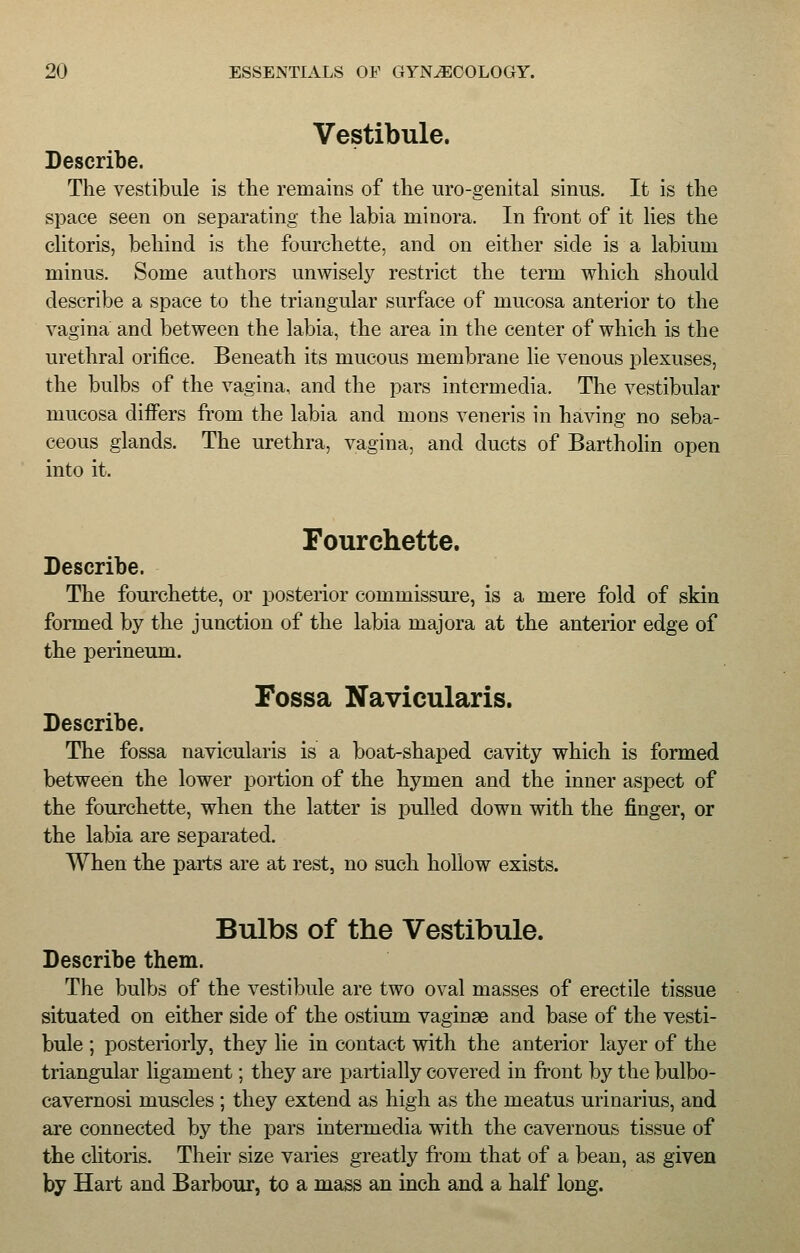 Vestibule. Describe. The vestibule is the remains of the uro-genital sinus. It is the space seen on separating the labia minora. In front of it lies the clitoris, behind is the fourchette, and on either side is a labium minus. Some authors unwisely restrict the term which should describe a space to the triangular surface of mucosa anterior to the vagina and between the labia, the area in the center of which is the urethral orifice. Beneath its mucous membrane lie venous plexuses, the bulbs of the vagina, and the pars intermedia. The vestibular mucosa differs from the labia and mons veneris in having no seba- ceous glands. The urethra, vagina, and ducts of Bartholin open into it. Fourchette. Describe. The fourchette, or posterior commissure, is a mere fold of skin formed by the junction of the labia majora at the anterior edge of the perineum. Fossa Navicularis. Describe. The fossa navicularis is a boat-shaped cavity which is formed between the lower portion of the hymen and the inner aspect of the fourchette, when the latter is pulled down with the finger, or the labia are separated. When the parts are at rest, no such hollow exists. Bulbs of the Vestibule. Describe them. The bulbs of the vestibule are two oval masses of erectile tissue situated on either side of the ostium vaginae and base of the vesti- bule ; posteriorly, they lie in contact with the anterior layer of the triangular ligament; they are partially covered in front by the bulbo- cavernosi muscles ; they extend as high as the meatus urinarius, and are connected by the pars intermedia with the cavernous tissue of the clitoris. Their size varies greatly from that of a bean, as given by Hart and Barbour, to a mass an inch and a half long.